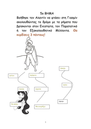 7
5μ ΒΕΙΑ
Βμήζεζε ημκ Αιακηίκ κα θηάζεη ζηε Γηαζμίκ
αθμιμοζώκηαξ ημ δνόμμ με ηα νήμαηα πμο
βνίζθμκηαη ζημκ Γκεζηώηα, ημκ Ναναηαηηθό
ή ημκ Γλαθμιμοζεηηθό Ιέιιμκηα. Θα
θενδίζεηξ 3 πόκημοξ!
θεύγσ
έηξεμα
ζα παίμσ
πεξίκελε
έξρεηαη
Θα θνπξδίδεη
έπαημα
ηξώσ
έθπγα
 