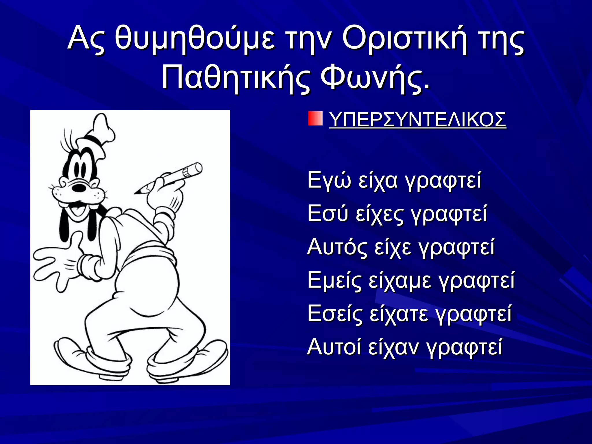 Ας θυμηθούμε την Οριστική τηςΑς θυμηθούμε την Οριστική της
Παθητικής Φωνής.Παθητικής Φωνής.
ΥΠΕΡΣΥΝΤΕΛΙΚΟΣΥΠΕΡΣΥΝΤΕΛΙΚΟΣ
Εγώ είχα γραφτείΕγώ είχα γραφτεί
Εσύ είχες γραφτείΕσύ είχες γραφτεί
Αυτός είχε γραφτείΑυτός είχε γραφτεί
Εμείς είχαμε γραφτείΕμείς είχαμε γραφτεί
Εσείς είχατε γραφτείΕσείς είχατε γραφτεί
Αυτοί είχαν γραφτείΑυτοί είχαν γραφτεί
 