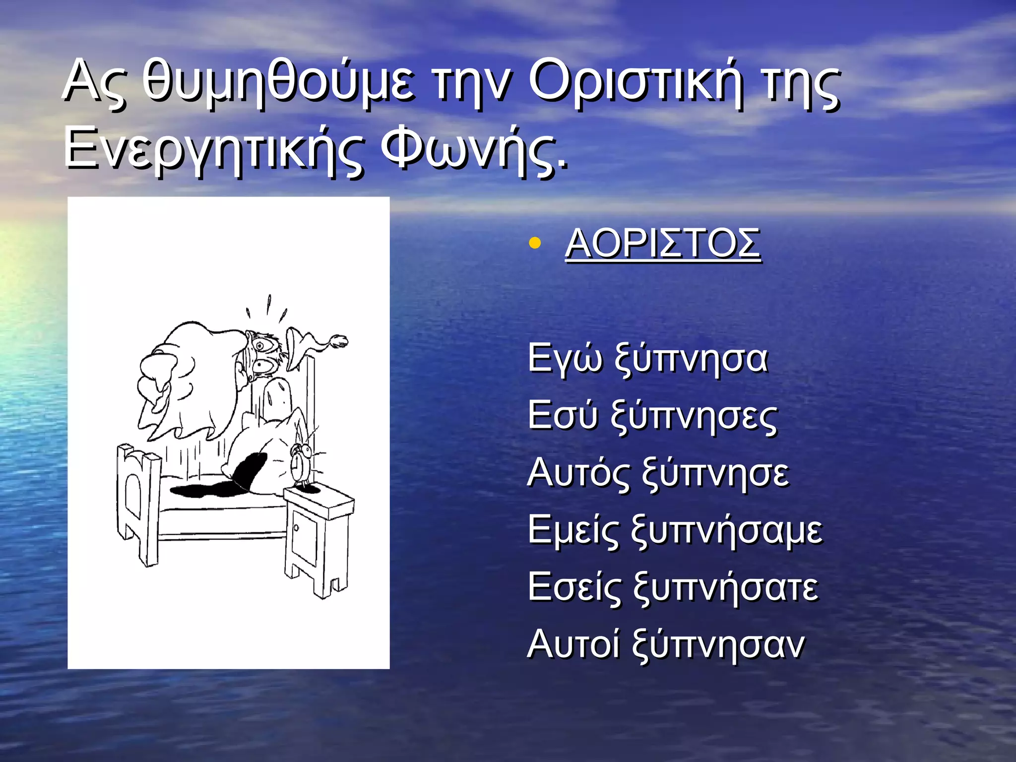 Ας θυμηθούμε την Οριστική τηςΑς θυμηθούμε την Οριστική της
Ενεργητικής Φωνής.Ενεργητικής Φωνής.
• ΑΟΡΙΣΤΟΣΑΟΡΙΣΤΟΣ
Εγώ ξύπνησαΕγώ ξύπνησα
Εσύ ξύπνησεςΕσύ ξύπνησες
Αυτός ξύπνησεΑυτός ξύπνησε
Εμείς ξυπνήσαμεΕμείς ξυπνήσαμε
Εσείς ξυπνήσατεΕσείς ξυπνήσατε
Αυτοί ξύπνησανΑυτοί ξύπνησαν
 