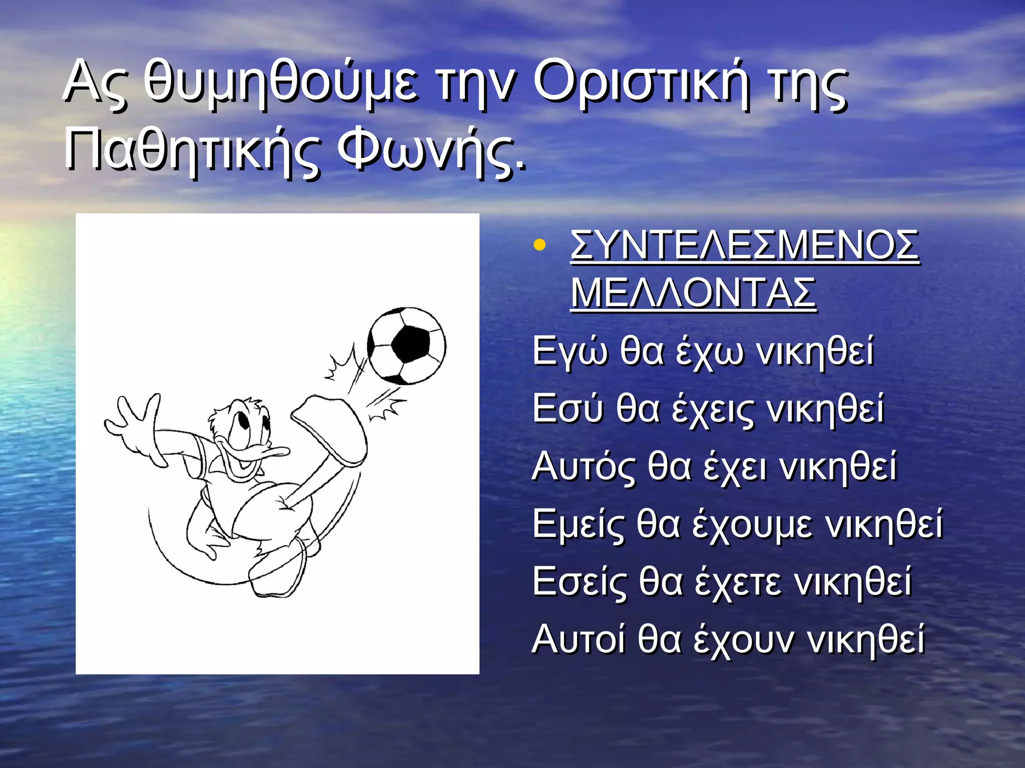 Ας θυμηθούμε την Οριστική τηςΑς θυμηθούμε την Οριστική της
Παθητικής Φωνής.Παθητικής Φωνής.
• ΣΥΝΤΕΛΕΣΜΕΝΟΣΣΥΝΤΕΛΕΣΜΕΝΟΣ
ΜΕΛΛΟΝΤΑΣΜΕΛΛΟΝΤΑΣ
Εγώ θα έχω νικηθείΕγώ θα έχω νικηθεί
Εσύ θα έχεις νικηθείΕσύ θα έχεις νικηθεί
Αυτός θα έχει νικηθείΑυτός θα έχει νικηθεί
Εμείς θα έχουμε νικηθείΕμείς θα έχουμε νικηθεί
Εσείς θα έχετε νικηθείΕσείς θα έχετε νικηθεί
Αυτοί θα έχουν νικηθείΑυτοί θα έχουν νικηθεί
 