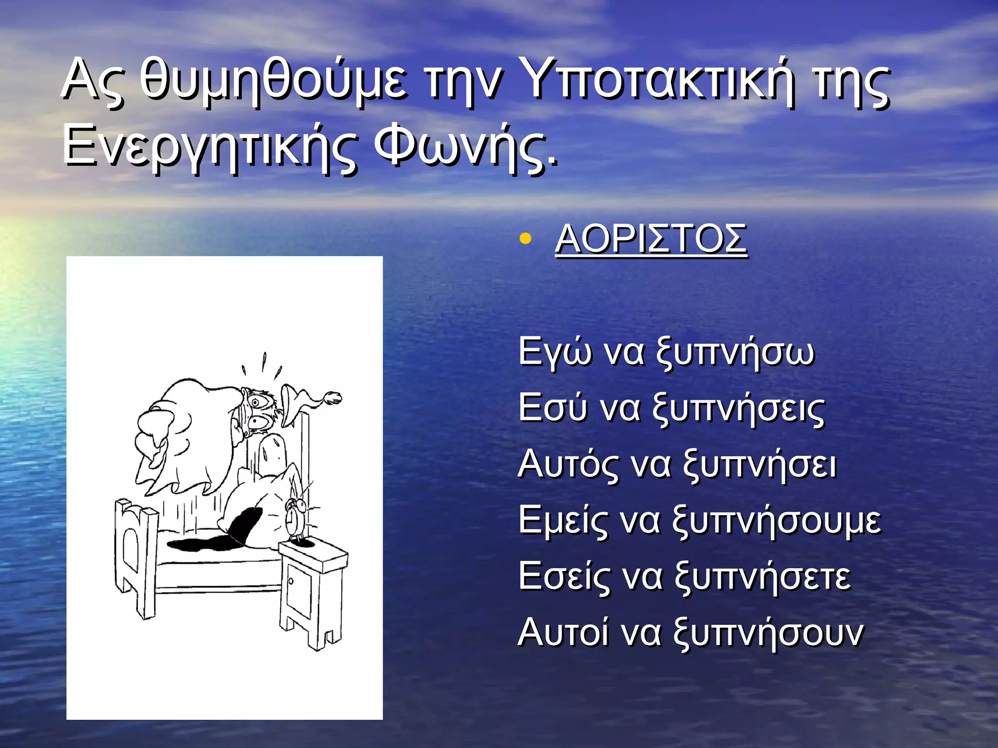 Ας θυμηθούμε την Υποτακτική τηςΑς θυμηθούμε την Υποτακτική της
Ενεργητικής Φωνής.Ενεργητικής Φωνής.
• ΑΟΡΙΣΤΟΣΑΟΡΙΣΤΟΣ
Εγώ να ξυπνήσωΕγώ να ξυπνήσω
Εσύ να ξυπνήσειςΕσύ να ξυπνήσεις
Αυτός να ξυπνήσειΑυτός να ξυπνήσει
Εμείς να ξυπνήσουμεΕμείς να ξυπνήσουμε
Εσείς να ξυπνήσετεΕσείς να ξυπνήσετε
Αυτοί να ξυπνήσουνΑυτοί να ξυπνήσουν
 
