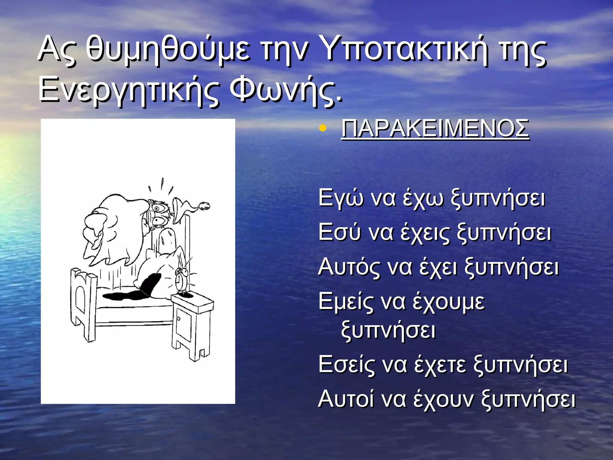 Ας θυμηθούμε την Υποτακτική τηςΑς θυμηθούμε την Υποτακτική της
Ενεργητικής Φωνής.Ενεργητικής Φωνής.
• ΠΑΡΑΚΕΙΜΕΝΟΣΠΑΡΑΚΕΙΜΕΝΟΣ
Εγώ να έχω ξυπνήσειΕγώ να έχω ξυπνήσει
Εσύ να έχεις ξυπνήσειΕσύ να έχεις ξυπνήσει
Αυτός να έχει ξυπνήσειΑυτός να έχει ξυπνήσει
Εμείς να έχουμεΕμείς να έχουμε
ξυπνήσειξυπνήσει
Εσείς να έχετε ξυπνήσειΕσείς να έχετε ξυπνήσει
Αυτοί να έχουν ξυπνήσειΑυτοί να έχουν ξυπνήσει
 