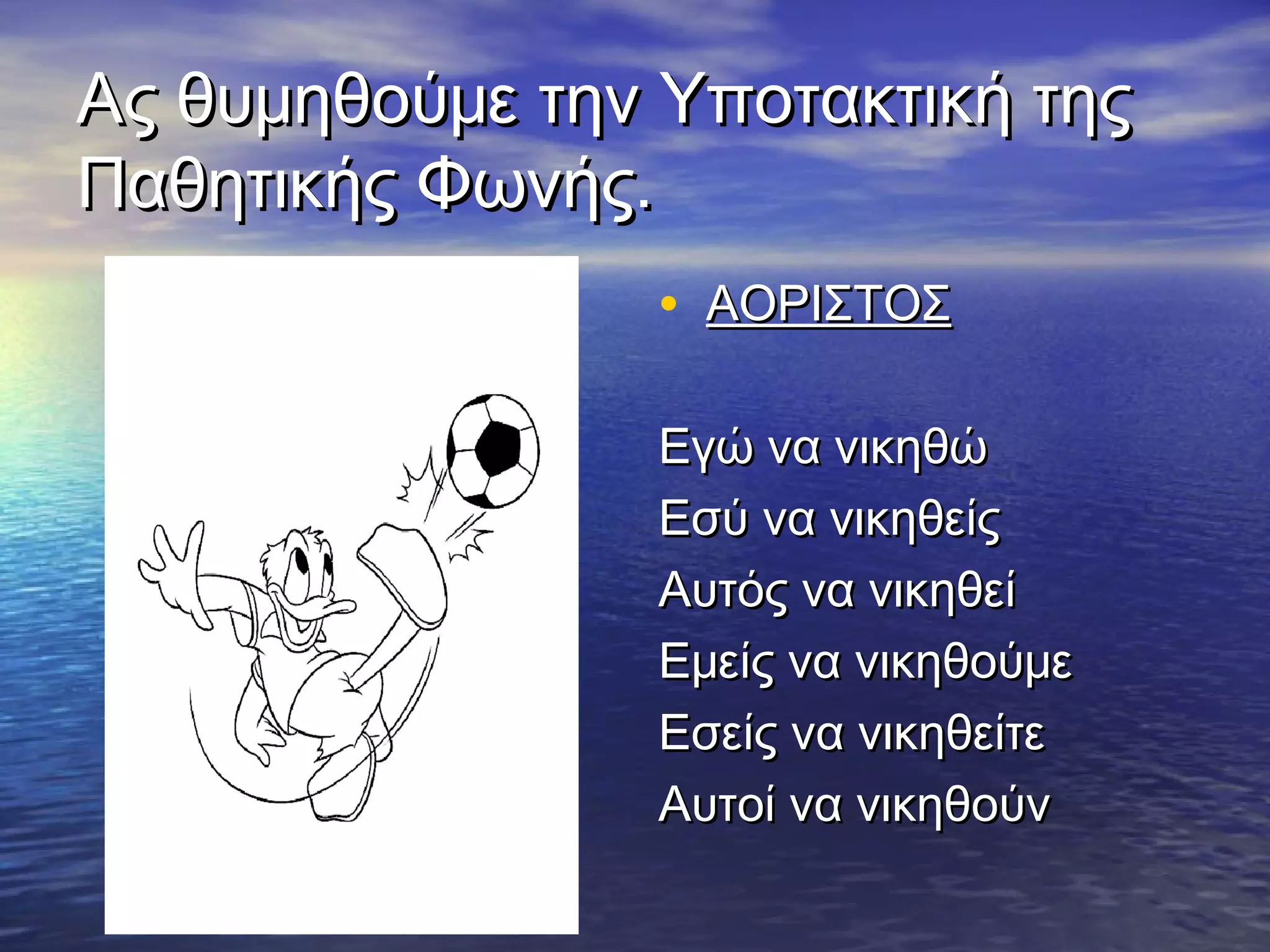 Ας θυμηθούμε την Υποτακτική τηςΑς θυμηθούμε την Υποτακτική της
Παθητικής Φωνής.Παθητικής Φωνής.
• ΑΟΡΙΣΤΟΣΑΟΡΙΣΤΟΣ
Εγώ να νικηθώΕγώ να νικηθώ
Εσύ να νικηθείςΕσύ να νικηθείς
Αυτός να νικηθείΑυτός να νικηθεί
Εμείς να νικηθούμεΕμείς να νικηθούμε
Εσείς να νικηθείτεΕσείς να νικηθείτε
Αυτοί να νικηθούνΑυτοί να νικηθούν
 