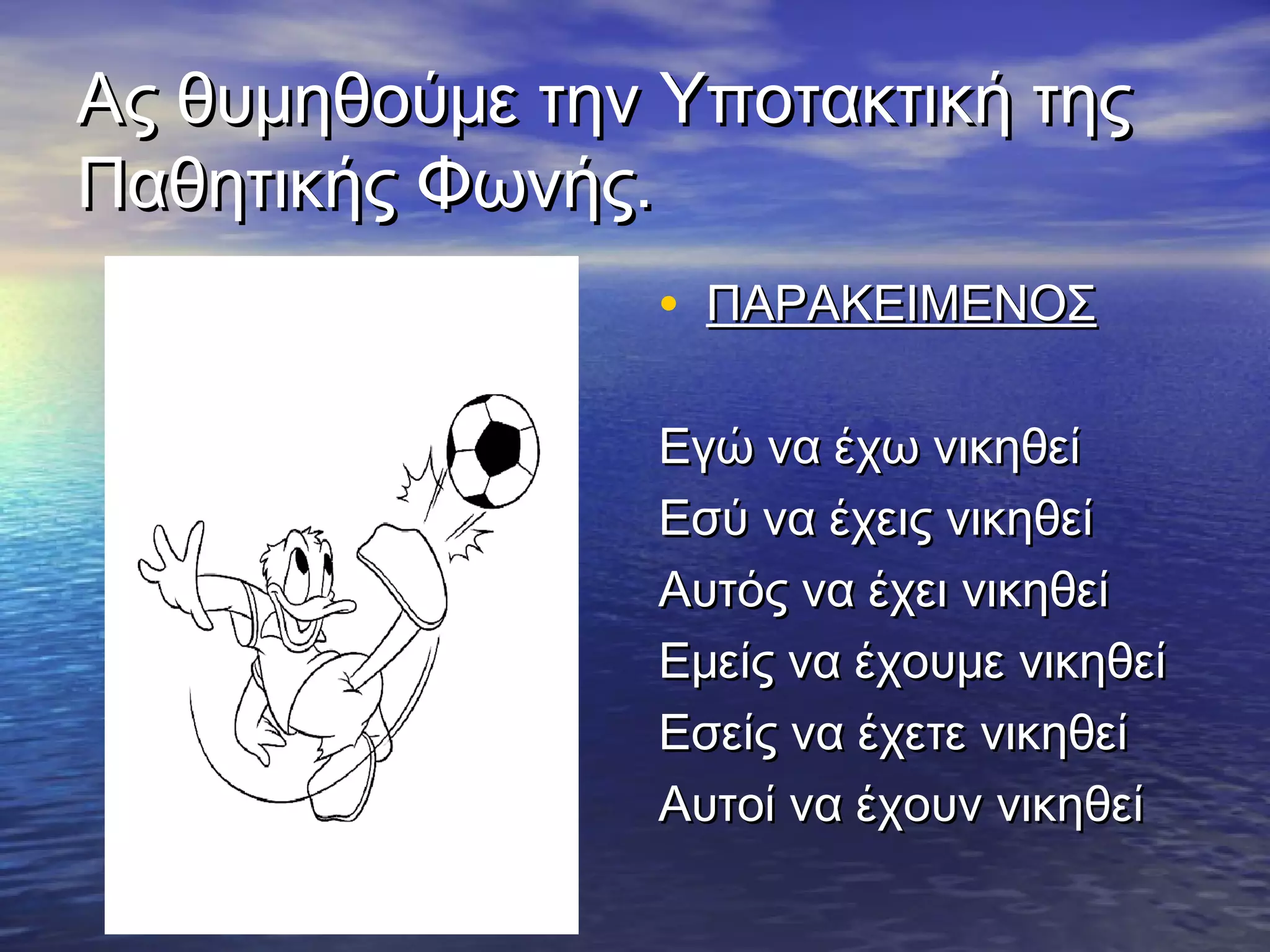 Ας θυμηθούμε την Υποτακτική τηςΑς θυμηθούμε την Υποτακτική της
Παθητικής Φωνής.Παθητικής Φωνής.
• ΠΑΡΑΚΕΙΜΕΝΟΣΠΑΡΑΚΕΙΜΕΝΟΣ
Εγώ να έχω νικηθείΕγώ να έχω νικηθεί
Εσύ να έχεις νικηθείΕσύ να έχεις νικηθεί
Αυτός να έχει νικηθείΑυτός να έχει νικηθεί
Εμείς να έχουμε νικηθείΕμείς να έχουμε νικηθεί
Εσείς να έχετε νικηθείΕσείς να έχετε νικηθεί
Αυτοί να έχουν νικηθείΑυτοί να έχουν νικηθεί
 