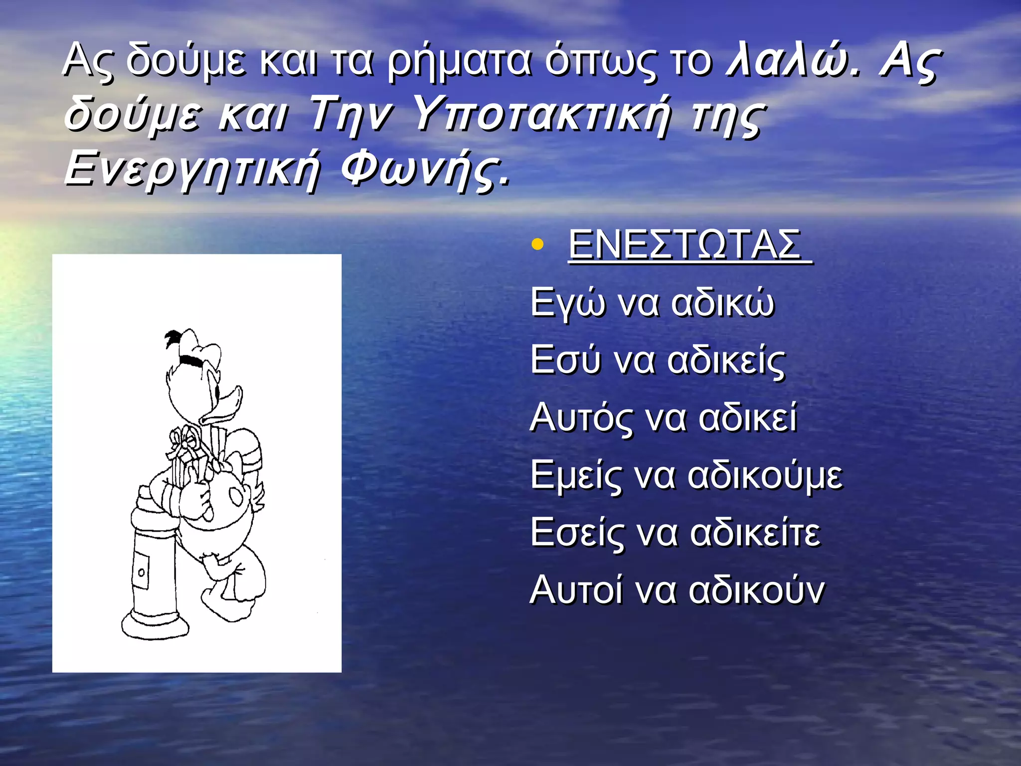 Ας δούμε και τα ρήματα όπως τοΑς δούμε και τα ρήματα όπως το λαλώ. Αςλαλώ. Ας
δούμε και Την Υποτακτική τηςδούμε και Την Υποτακτική της
Ενεργητική Φωνής.Ενεργητική Φωνής.
• ΕΝΕΣΤΩΤΑΣΕΝΕΣΤΩΤΑΣ
Εγώ να αδικώΕγώ να αδικώ
Εσύ να αδικείςΕσύ να αδικείς
Αυτός να αδικείΑυτός να αδικεί
Εμείς να αδικούμεΕμείς να αδικούμε
Εσείς να αδικείτεΕσείς να αδικείτε
Αυτοί να αδικούνΑυτοί να αδικούν
 