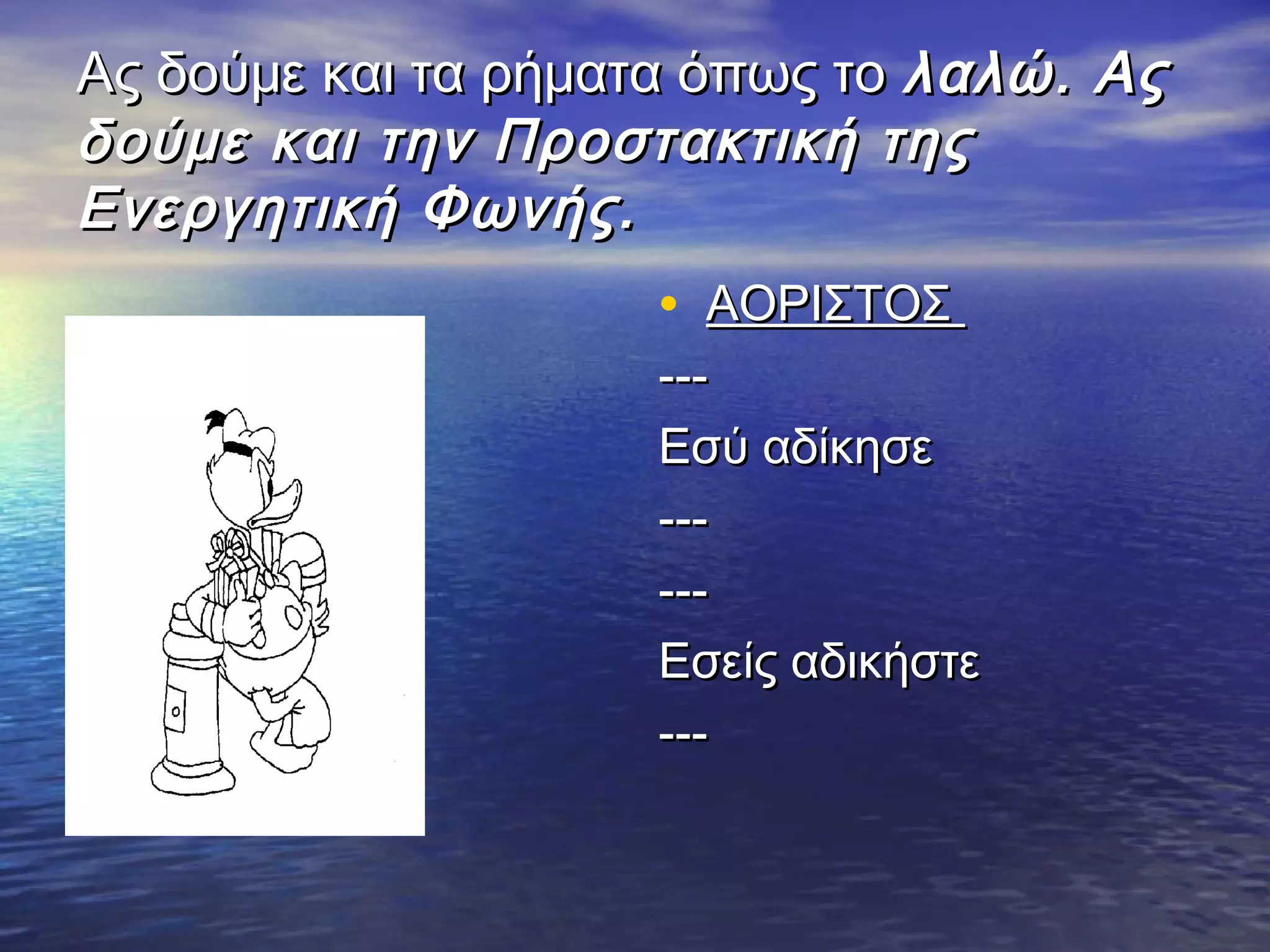 Ας δούμε και τα ρήματα όπως τοΑς δούμε και τα ρήματα όπως το λαλώ. Αςλαλώ. Ας
δούμε και την Προστακτική τηςδούμε και την Προστακτική της
Ενεργητική Φωνής.Ενεργητική Φωνής.
• ΑΟΡΙΣΤΟΣΑΟΡΙΣΤΟΣ
------
Εσύ αδίκησεΕσύ αδίκησε
------
------
Εσείς αδικήστεΕσείς αδικήστε
------
 