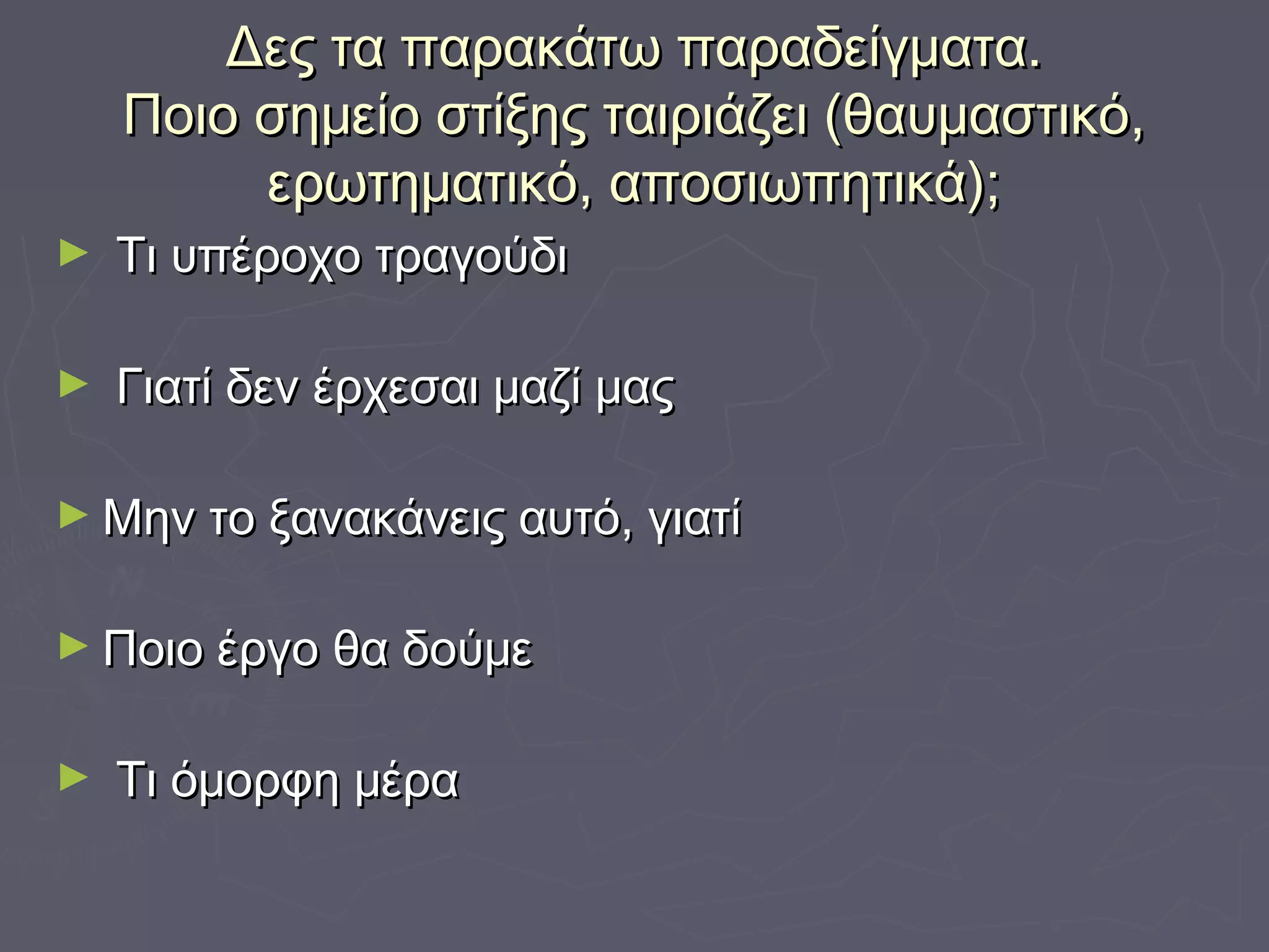 Δες τα παρακάτω παραδείγματα.Δες τα παρακάτω παραδείγματα.
Ποιο σημείο στίξης ταιριάζει (θαυμαστικό,Ποιο σημείο στίξης ταιριάζει (θαυμαστικό,
ερωτηματικό, αποσιωπητικά);ερωτηματικό, αποσιωπητικά);
► Τι υπέροχο τραγούδιΤι υπέροχο τραγούδι
► Γιατί δεν έρχεσαι μαζί μαςΓιατί δεν έρχεσαι μαζί μας
► Μην το ξανακάνεις αυτό, γιατίΜην το ξανακάνεις αυτό, γιατί
► Ποιο έργο θα δούμεΠοιο έργο θα δούμε
► Τι όμορφη μέραΤι όμορφη μέρα
 