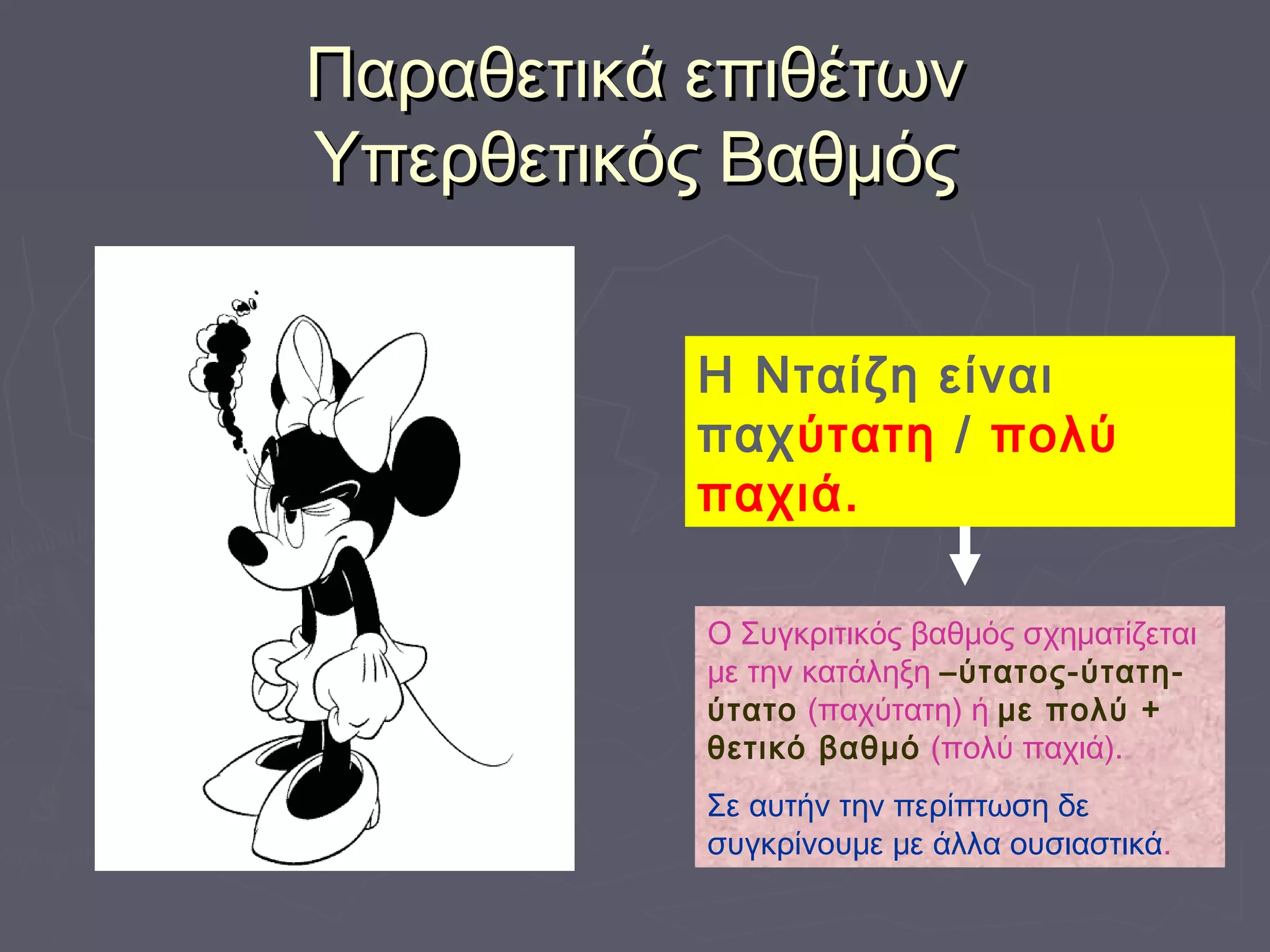 Παραθετικά επιθέτωνΠαραθετικά επιθέτων
Υπερθετικός ΒαθμόςΥπερθετικός Βαθμός
Η Νταίζη είναι
παχύτατη / πολύ
παχιά.
Ο Συγκριτικός βαθμός σχηματίζεται
με την κατάληξη –ύτατος-ύτατη-
ύτατο (παχύτατη) ή με πολύ +
θετικό βαθμό (πολύ παχιά).
Σε αυτήν την περίπτωση δε
συγκρίνουμε με άλλα ουσιαστικά.
 