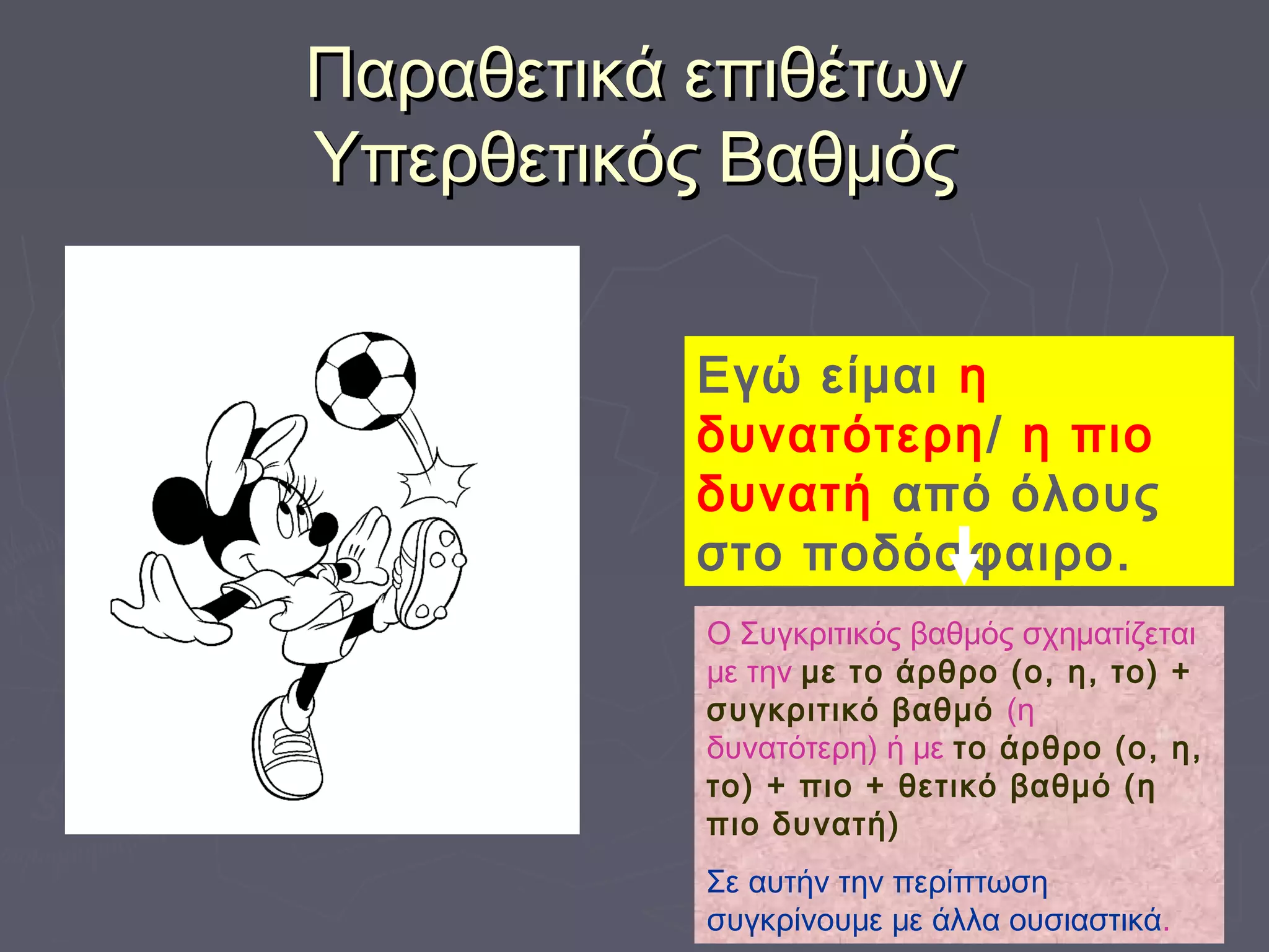 Παραθετικά επιθέτωνΠαραθετικά επιθέτων
Υπερθετικός ΒαθμόςΥπερθετικός Βαθμός
Εγώ είμαι η
δυνατότερη/ η πιο
δυνατή από όλους
στο ποδόσφαιρο.
Ο Συγκριτικός βαθμός σχηματίζεται
με την με το άρθρο (ο, η, το) +
συγκριτικό βαθμό (η
δυνατότερη) ή με το άρθρο (ο, η,
το) + πιο + θετικό βαθμό (η
πιο δυνατή)
Σε αυτήν την περίπτωση
συγκρίνουμε με άλλα ουσιαστικά.
 