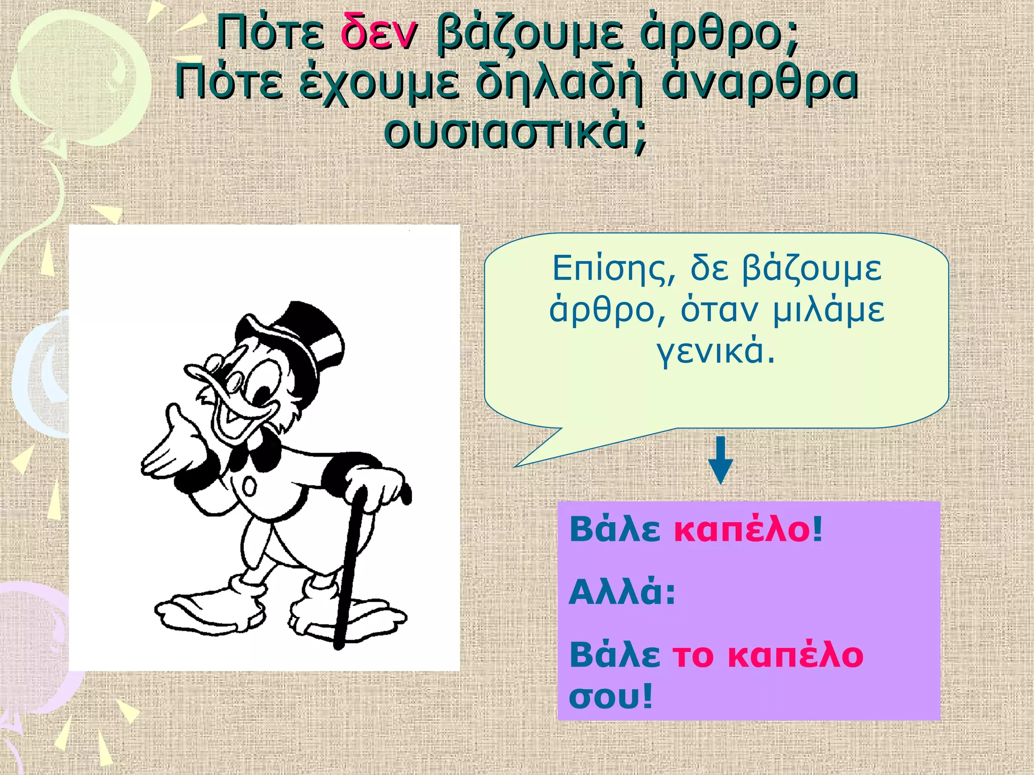 ΠότεΠότε δενδεν βάζουμε άρθρο;βάζουμε άρθρο;
Πότε έχουμε δηλαδή άναρθραΠότε έχουμε δηλαδή άναρθρα
ουσιαστικά;ουσιαστικά;
Επίσης, δε βάζουμε
άρθρο, όταν μιλάμε
γενικά.
Βάλε καπέλο!
Αλλά:
Βάλε το καπέλο
σου!
 