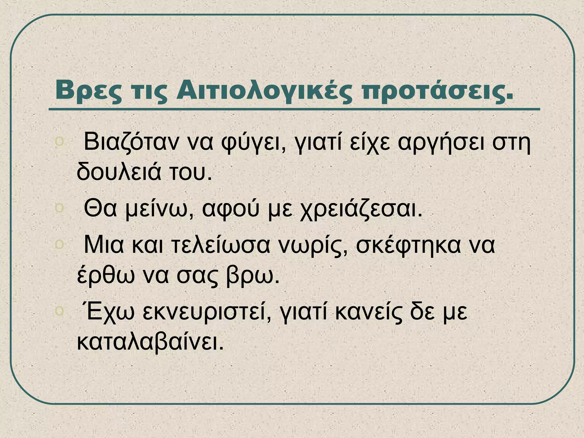 Βρες τις Αιτιολογικές προτάσεις.
o Βιαζόταν να φύγει, γιατί είχε αργήσει στη
δουλειά του.
o Θα μείνω, αφού με χρειάζεσαι.
o Μια και τελείωσα νωρίς, σκέφτηκα να
έρθω να σας βρω.
o Έχω εκνευριστεί, γιατί κανείς δε με
καταλαβαίνει.
 