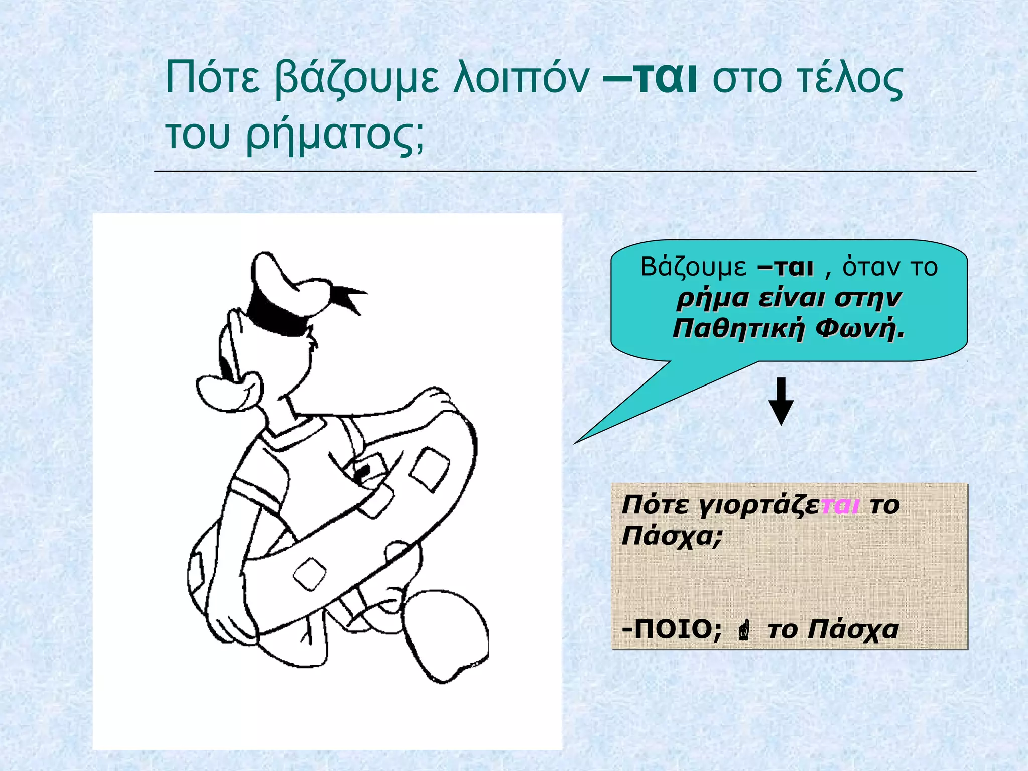 Πότε βάζουμε λοιπόν –ται στο τέλος
του ρήματος;
Βάζουμε –ται–ται , όταν το
ρήμα είναι στηνρήμα είναι στην
Παθητική Φωνή.Παθητική Φωνή.
Πότε γιορτάζεται το
Πάσχα;
-ΠΟΙΟ;  το Πάσχα
Πότε γιορτάζεται το
Πάσχα;
-ΠΟΙΟ;  το Πάσχα
 