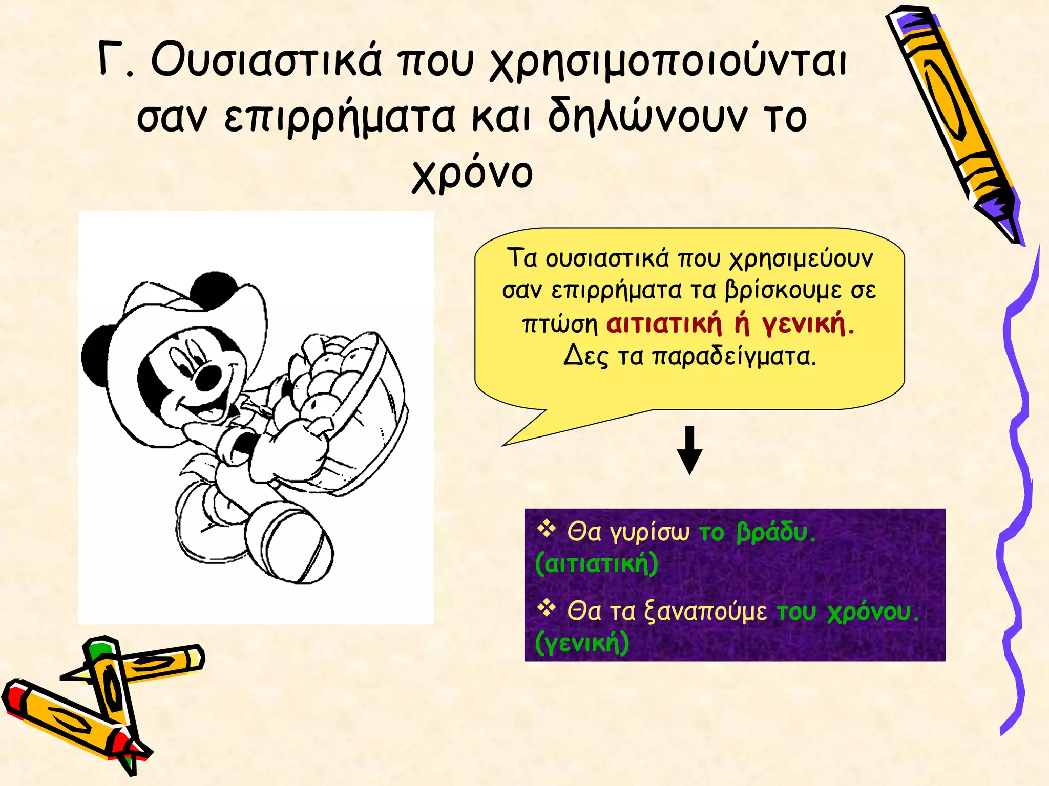 Γ. Ουσιαστικά που χρησιμοποιούνται
σαν επιρρήματα και δηλώνουν το
χρόνο
Τα ουσιαστικά που χρησιμεύουν
σαν επιρρήματα τα βρίσκουμε σε
πτώση αιτιατική ή γενική.
Δες τα παραδείγματα.
 Θα γυρίσω το βράδυ.
(αιτιατική)
 Θα τα ξαναπούμε του χρόνου.
(γενική)
 