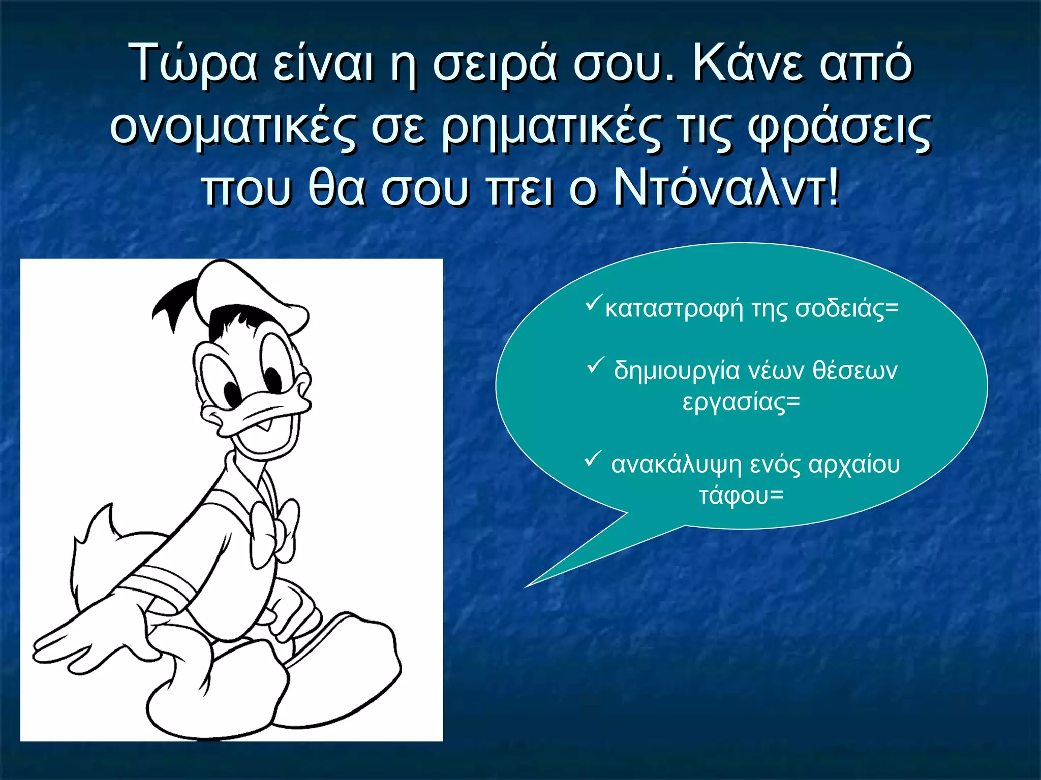 Τώρα είναι η σειρά σου. Κάνε απόΤώρα είναι η σειρά σου. Κάνε από
ονοματικές σε ρηματικές τις φράσειςονοματικές σε ρηματικές τις φράσεις
που θα σου πει ο Ντόναλντ!που θα σου πει ο Ντόναλντ!
καταστροφή της σοδειάς=
 δημιουργία νέων θέσεων
εργασίας=
 ανακάλυψη ενός αρχαίου
τάφου=
 