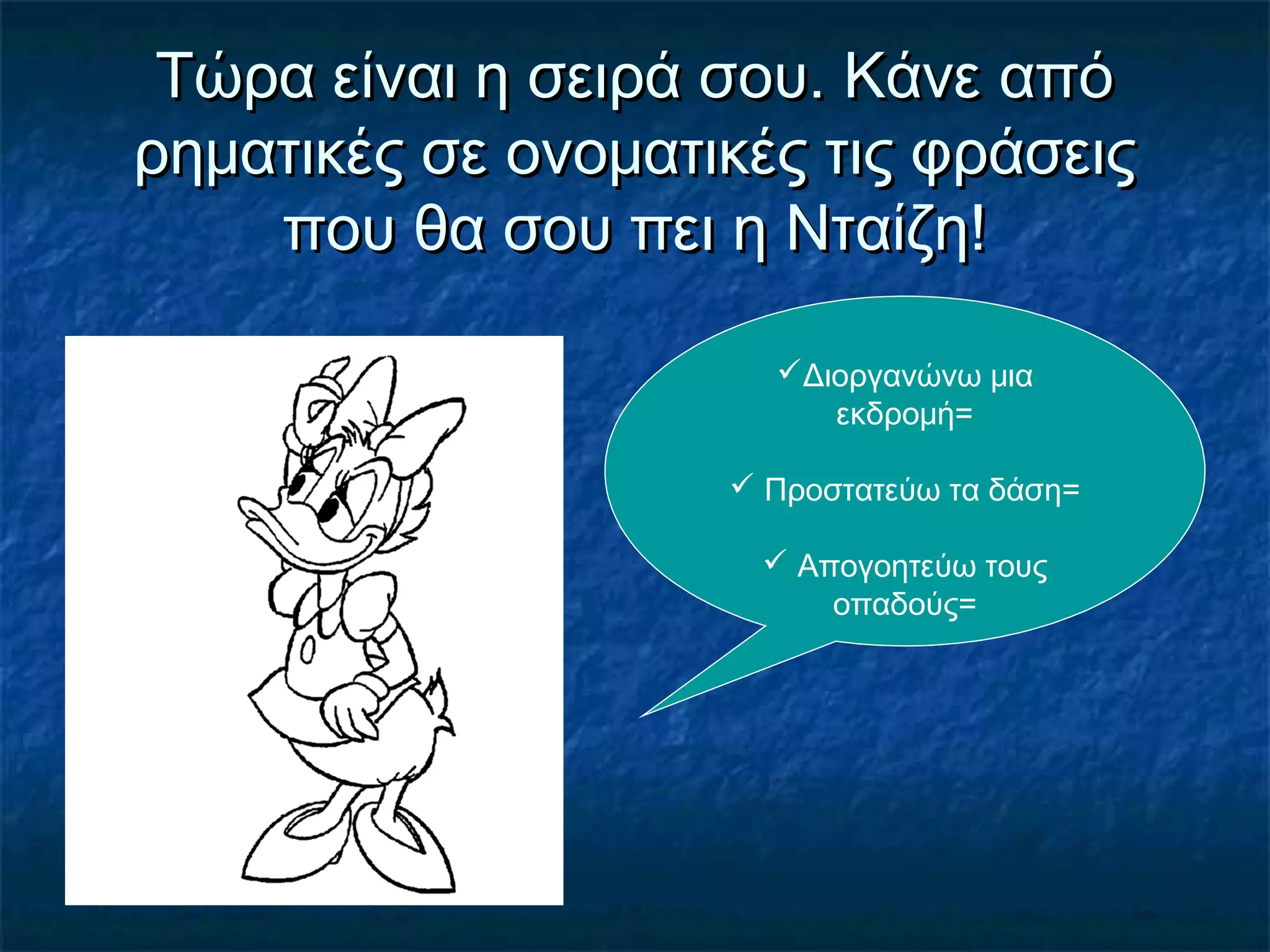 Τώρα είναι η σειρά σου. Κάνε απόΤώρα είναι η σειρά σου. Κάνε από
ρηματικές σε ονοματικές τις φράσειςρηματικές σε ονοματικές τις φράσεις
που θα σου πει η Νταίζη!που θα σου πει η Νταίζη!
Διοργανώνω μια
εκδρομή=
 Προστατεύω τα δάση=
 Απογοητεύω τους
οπαδούς=
 