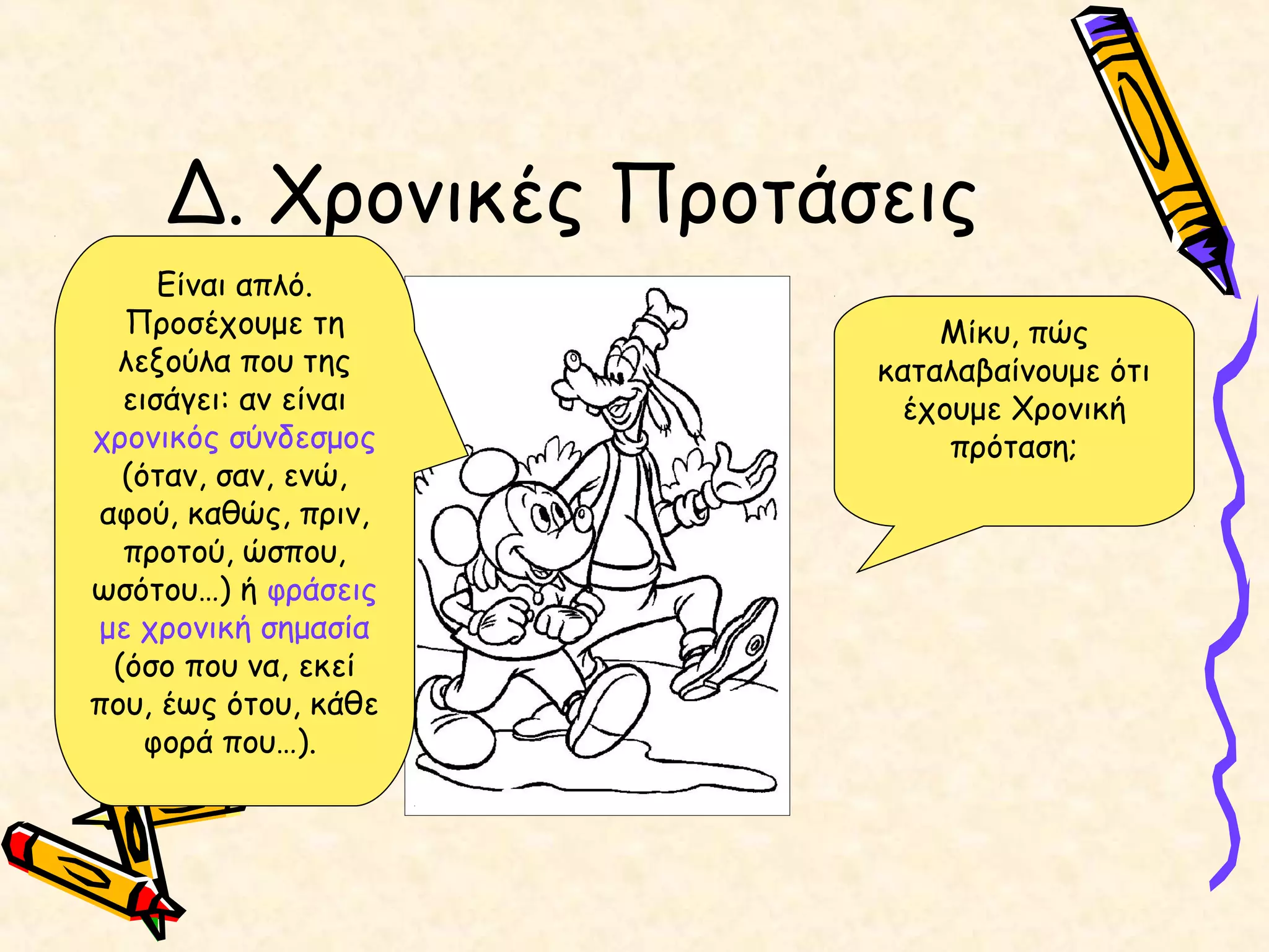 Δ. Χρονικές Προτάσεις
Μίκυ, πώς
καταλαβαίνουμε ότι
έχουμε Χρονική
πρόταση;
Είναι απλό.
Προσέχουμε τη
λεξούλα που της
εισάγει: αν είναι
χρονικός σύνδεσμος
(όταν, σαν, ενώ,
αφού, καθώς, πριν,
προτού, ώσπου,
ωσότου…) ή φράσεις
με χρονική σημασία
(όσο που να, εκεί
που, έως ότου, κάθε
φορά που…).
 