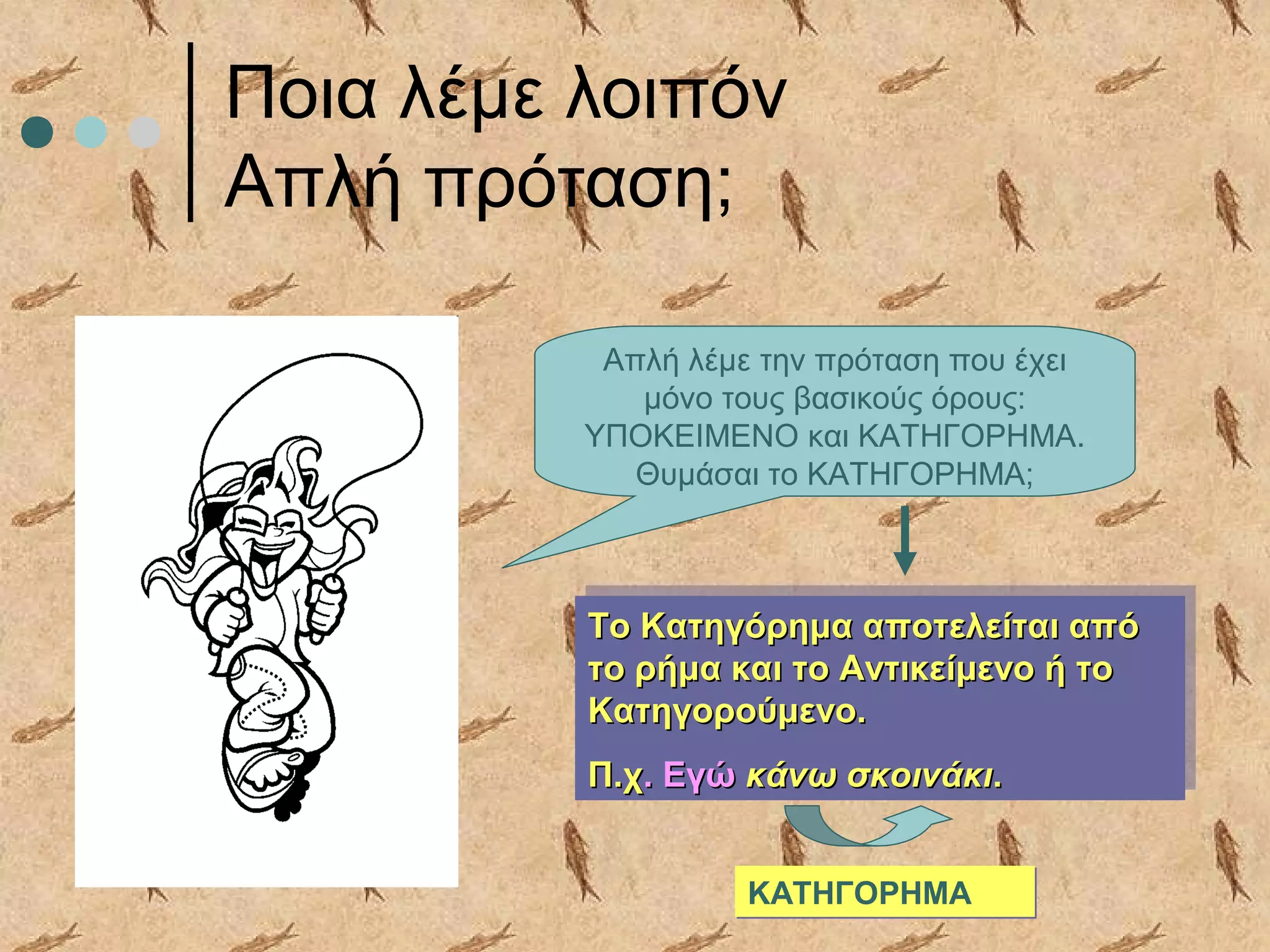 Ποια λέμε λοιπόν
Απλή πρόταση;
Απλή λέμε την πρόταση που έχει
μόνο τους βασικούς όρους:
ΥΠΟΚΕΙΜΕΝΟ και ΚΑΤΗΓΟΡΗΜΑ.
Θυμάσαι το ΚΑΤΗΓΟΡΗΜΑ;
Το Κατηγόρημα αποτελείται απόΤο Κατηγόρημα αποτελείται από
το ρήμα και το Αντικείμενο ή τοτο ρήμα και το Αντικείμενο ή το
Κατηγορούμενο.Κατηγορούμενο.
Π.χΠ.χ. Εγώ. Εγώ κάνω σκοινάκικάνω σκοινάκι..
Το Κατηγόρημα αποτελείται απόΤο Κατηγόρημα αποτελείται από
το ρήμα και το Αντικείμενο ή τοτο ρήμα και το Αντικείμενο ή το
Κατηγορούμενο.Κατηγορούμενο.
Π.χΠ.χ. Εγώ. Εγώ κάνω σκοινάκικάνω σκοινάκι..
ΚΑΤΗΓΟΡΗΜΑΚΑΤΗΓΟΡΗΜΑ
 