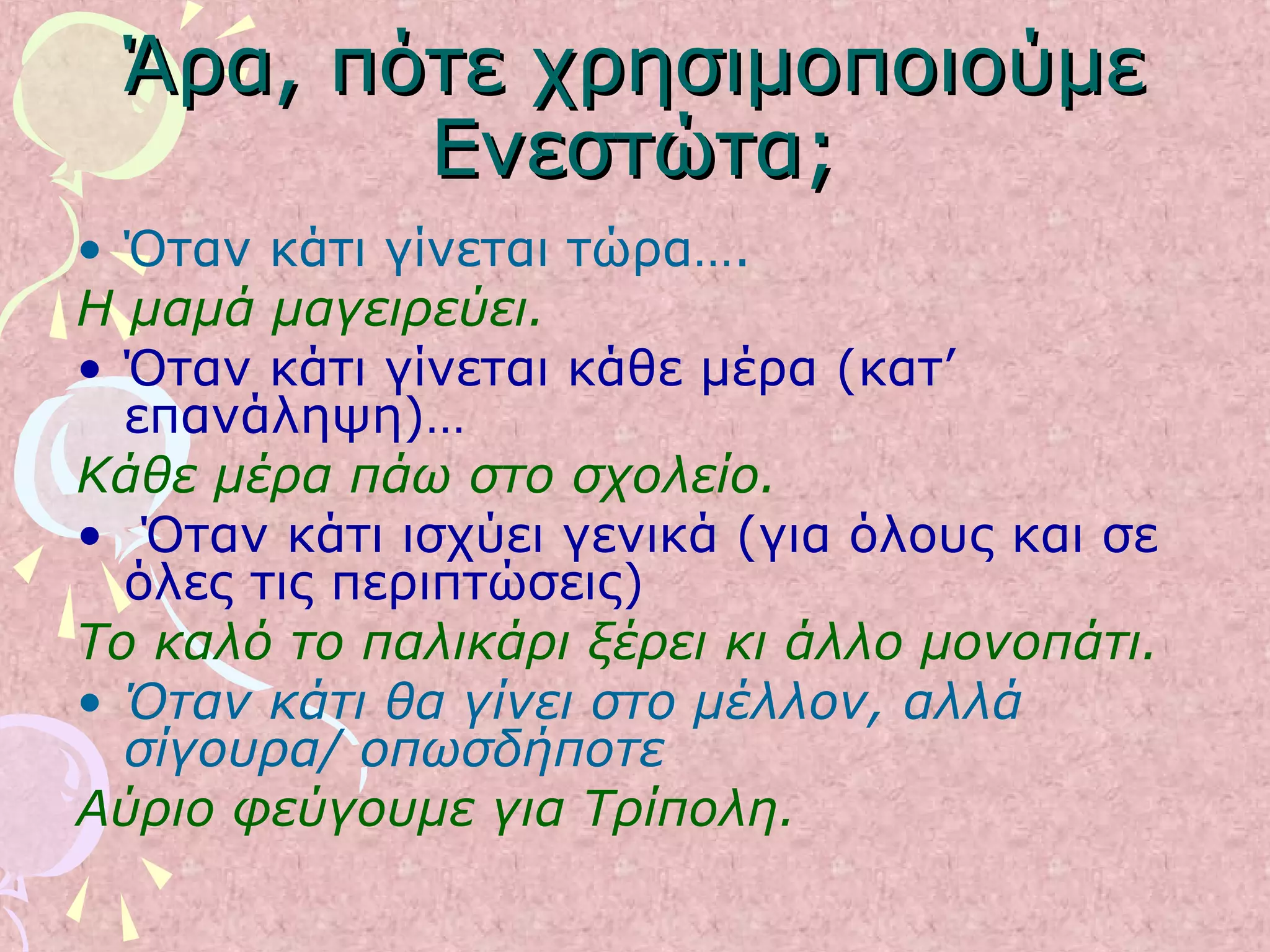 Άρα, πότε χρησιμοποιούμεΆρα, πότε χρησιμοποιούμε
Ενεστώτα;Ενεστώτα;
• Όταν κάτι γίνεται τώρα….
Η μαμά μαγειρεύει.
• Όταν κάτι γίνεται κάθε μέρα (κατ’
επανάληψη)…
Κάθε μέρα πάω στο σχολείο.
• Όταν κάτι ισχύει γενικά (για όλους και σε
όλες τις περιπτώσεις)
Το καλό το παλικάρι ξέρει κι άλλο μονοπάτι.
• Όταν κάτι θα γίνει στο μέλλον, αλλά
σίγουρα/ οπωσδήποτε
Αύριο φεύγουμε για Τρίπολη.
 