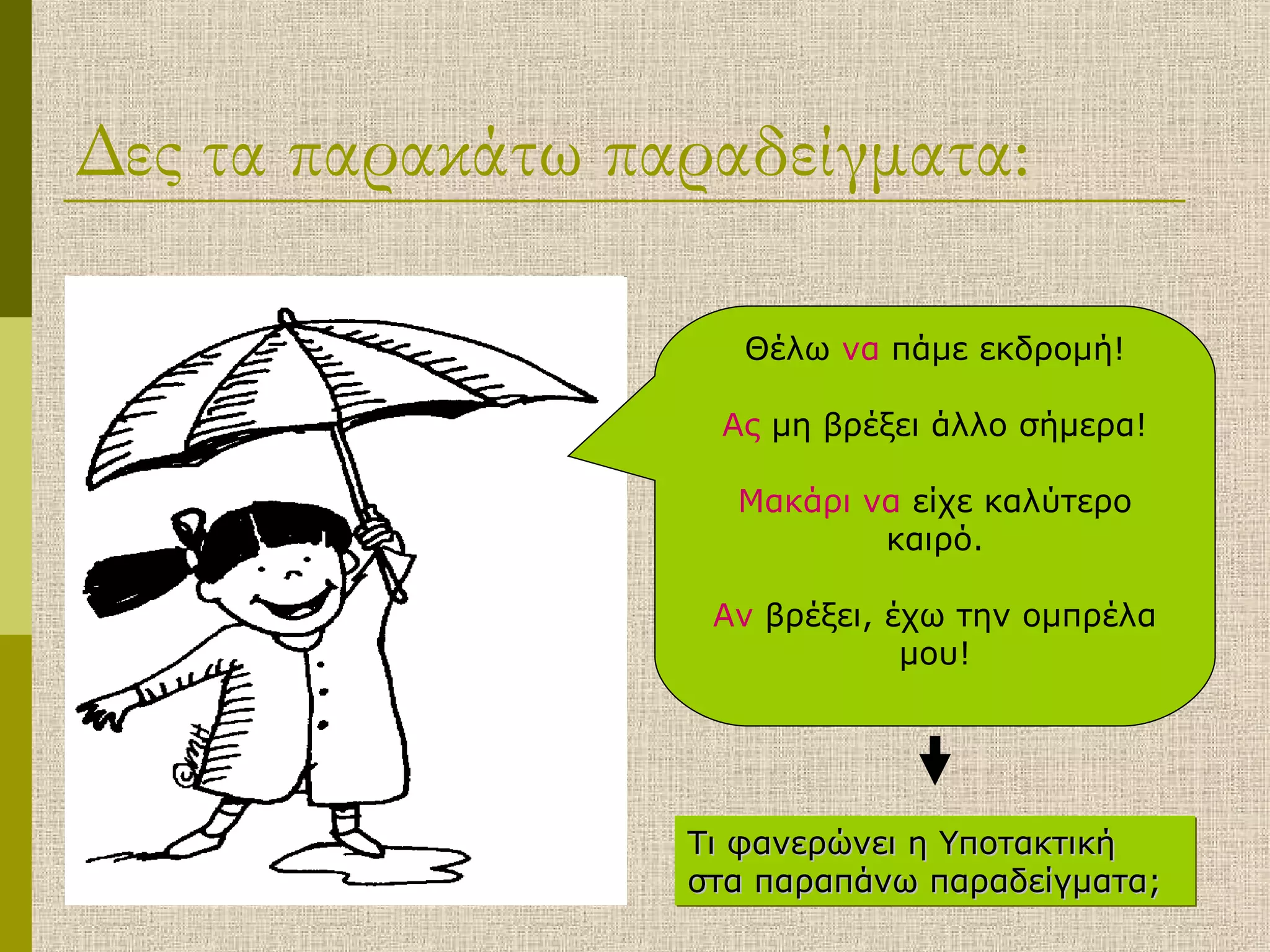 Δες τα παρακάτω παραδείγματα:
Θέλω να πάμε εκδρομή!
Ας μη βρέξει άλλο σήμερα!
Μακάρι να είχε καλύτερο
καιρό.
Αν βρέξει, έχω την ομπρέλα
μου!
Τι φανερώνει η ΥποτακτικήΤι φανερώνει η Υποτακτική
στα παραπάνω παραδείγματα;στα παραπάνω παραδείγματα;
Τι φανερώνει η ΥποτακτικήΤι φανερώνει η Υποτακτική
στα παραπάνω παραδείγματα;στα παραπάνω παραδείγματα;
 