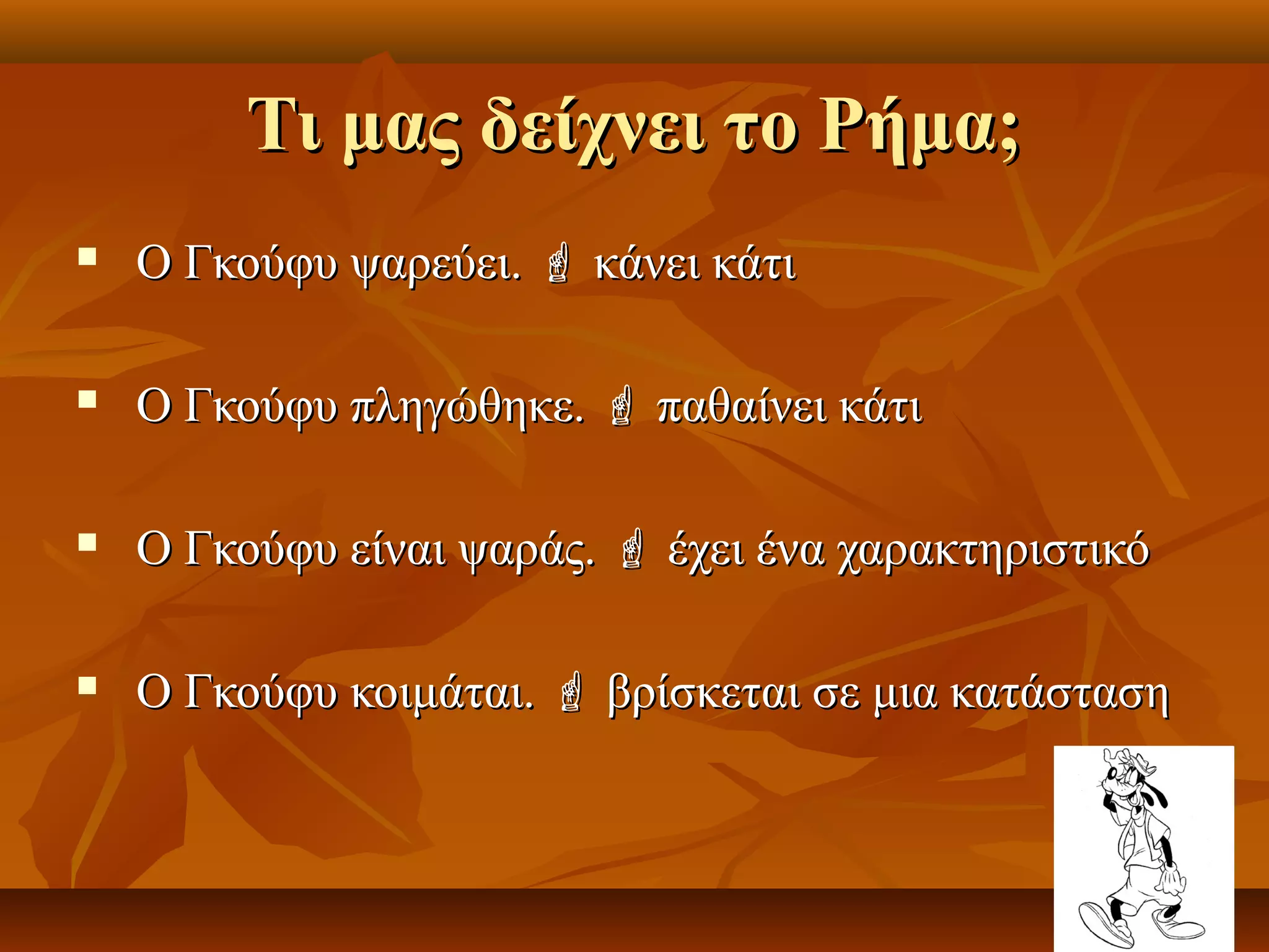 Τι μας δείχνει το Ρήμα;Τι μας δείχνει το Ρήμα;
 Ο Γκούφυ ψαρεύει.Ο Γκούφυ ψαρεύει.  κάνει κάτικάνει κάτι
 Ο Γκούφυ πληγώθηκε.Ο Γκούφυ πληγώθηκε.  παθαίνει κάτιπαθαίνει κάτι
 Ο Γκούφυ είναι ψαράς.Ο Γκούφυ είναι ψαράς.  έχει ένα χαρακτηριστικόέχει ένα χαρακτηριστικό
 Ο Γκούφυ κοιμάται.Ο Γκούφυ κοιμάται.  βρίσκεται σε μια κατάστασηβρίσκεται σε μια κατάσταση
 