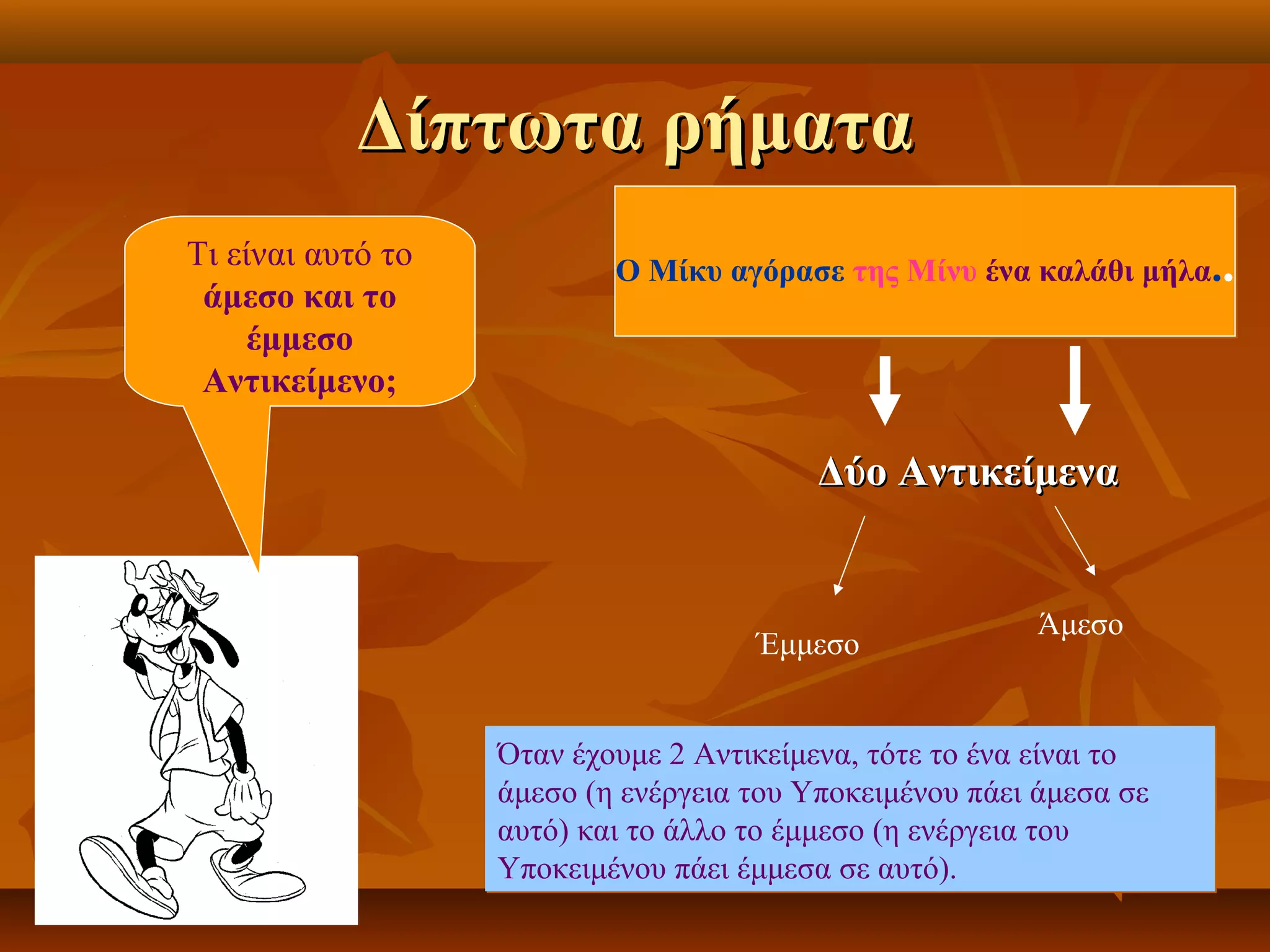 Δίπτωτα ρήματαΔίπτωτα ρήματα
Ο Μίκυ αγόρασε της Μίνυ ένα καλάθι μήλα..Ο Μίκυ αγόρασε της Μίνυ ένα καλάθι μήλα..
Δύο ΑντικείμεναΔύο Αντικείμενα
Έμμεσο
Άμεσο
Τι είναι αυτό το
άμεσο και το
έμμεσο
Αντικείμενο;
Όταν έχουμε 2 Αντικείμενα, τότε το ένα είναι το
άμεσο (η ενέργεια του Υποκειμένου πάει άμεσα σε
αυτό) και το άλλο το έμμεσο (η ενέργεια του
Υποκειμένου πάει έμμεσα σε αυτό).
Όταν έχουμε 2 Αντικείμενα, τότε το ένα είναι το
άμεσο (η ενέργεια του Υποκειμένου πάει άμεσα σε
αυτό) και το άλλο το έμμεσο (η ενέργεια του
Υποκειμένου πάει έμμεσα σε αυτό).
 