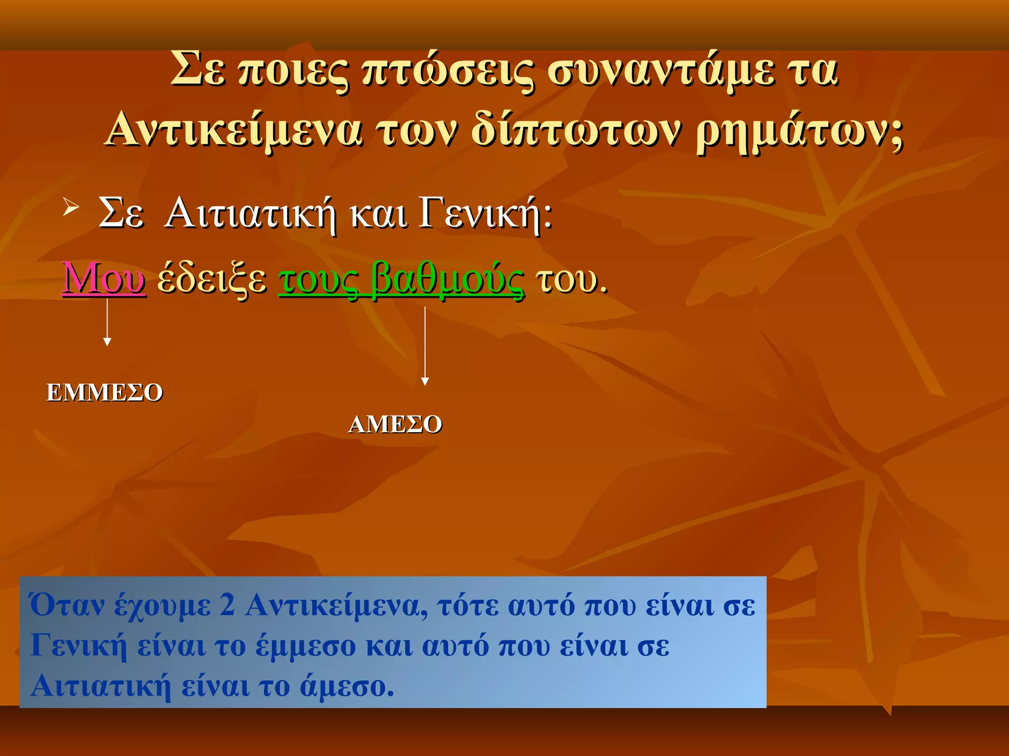 Σε ποιες πτώσεις συναντάμε ταΣε ποιες πτώσεις συναντάμε τα
Αντικείμενα των δίπτωτων ρημάτων;Αντικείμενα των δίπτωτων ρημάτων;
 Σε Αιτιατική και Γενική:Σε Αιτιατική και Γενική:
ΜουΜου έδειξεέδειξε τους βαθμούςτους βαθμούς του.του.
ΕΜΜΕΣΟΕΜΜΕΣΟ
ΑΜΕΣΟΑΜΕΣΟ
Όταν έχουμε 2 Αντικείμενα, τότε αυτό που είναι σε
Γενική είναι το έμμεσο και αυτό που είναι σε
Αιτιατική είναι το άμεσο.
 