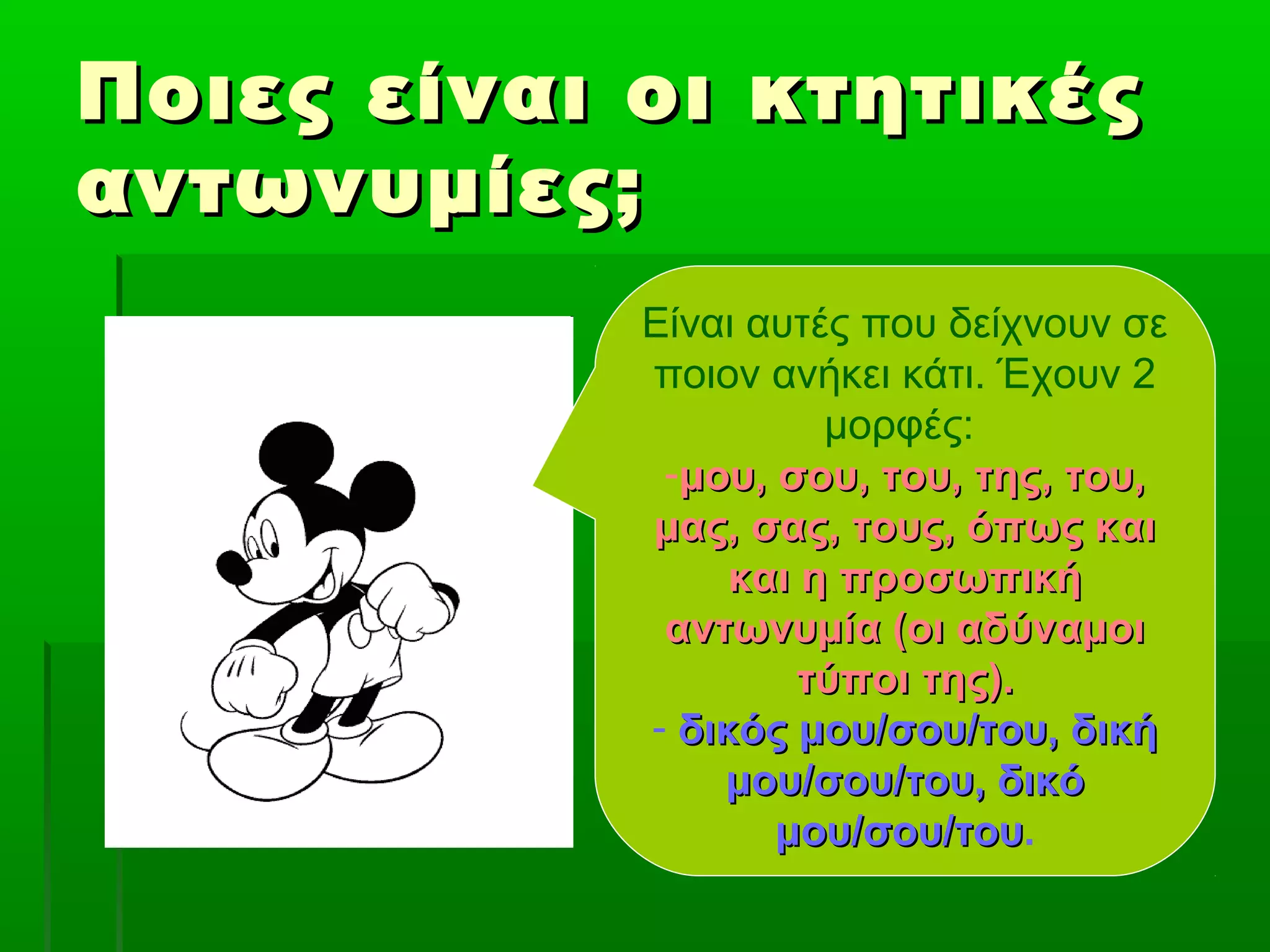 Ποιες είναι οι κτητικέςΠοιες είναι οι κτητικές
αντωνυμίες;αντωνυμίες;
Είναι αυτές που δείχνουν σε
ποιον ανήκει κάτι. Έχουν 2
μορφές:
-μου, σου, του, της, του,μου, σου, του, της, του,
μας, σας, τους, όπως καιμας, σας, τους, όπως και
και η προσωπικήκαι η προσωπική
αντωνυμία (οι αδύναμοιαντωνυμία (οι αδύναμοι
τύποι της).τύποι της).
- δικός μου/σου/του, δικήδικός μου/σου/του, δική
μου/σου/του, δικόμου/σου/του, δικό
μου/σου/τουμου/σου/του.
 