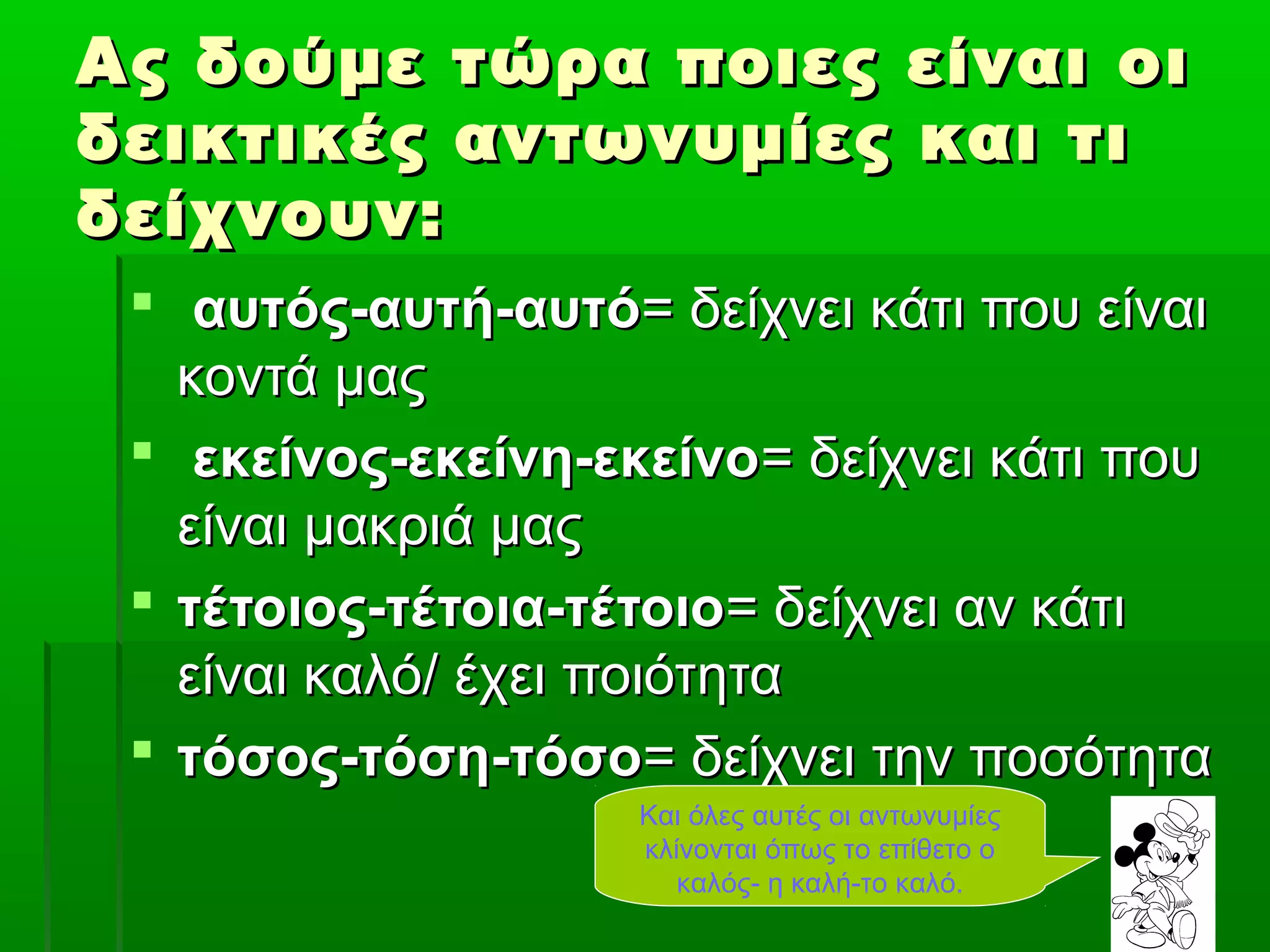 Ας δούμε τώρα ποιες είναι οιΑς δούμε τώρα ποιες είναι οι
δεικτικές αντωνυμίες και τιδεικτικές αντωνυμίες και τι
δείχνουν:δείχνουν:
 αυτός-αυτή-αυτόαυτός-αυτή-αυτό= δείχνει κάτι που είναι= δείχνει κάτι που είναι
κοντά μαςκοντά μας
 εκείνος-εκείνη-εκείνοεκείνος-εκείνη-εκείνο= δείχνει κάτι που= δείχνει κάτι που
είναι μακριά μαςείναι μακριά μας
 τέτοιος-τέτοια-τέτοιοτέτοιος-τέτοια-τέτοιο= δείχνει αν κάτι= δείχνει αν κάτι
είναι καλό/ έχει ποιότηταείναι καλό/ έχει ποιότητα
 τόσος-τόση-τόσοτόσος-τόση-τόσο= δείχνει την ποσότητα= δείχνει την ποσότητα
Και όλες αυτές οι αντωνυμίες
κλίνονται όπως το επίθετο ο
καλός- η καλή-το καλό.
 