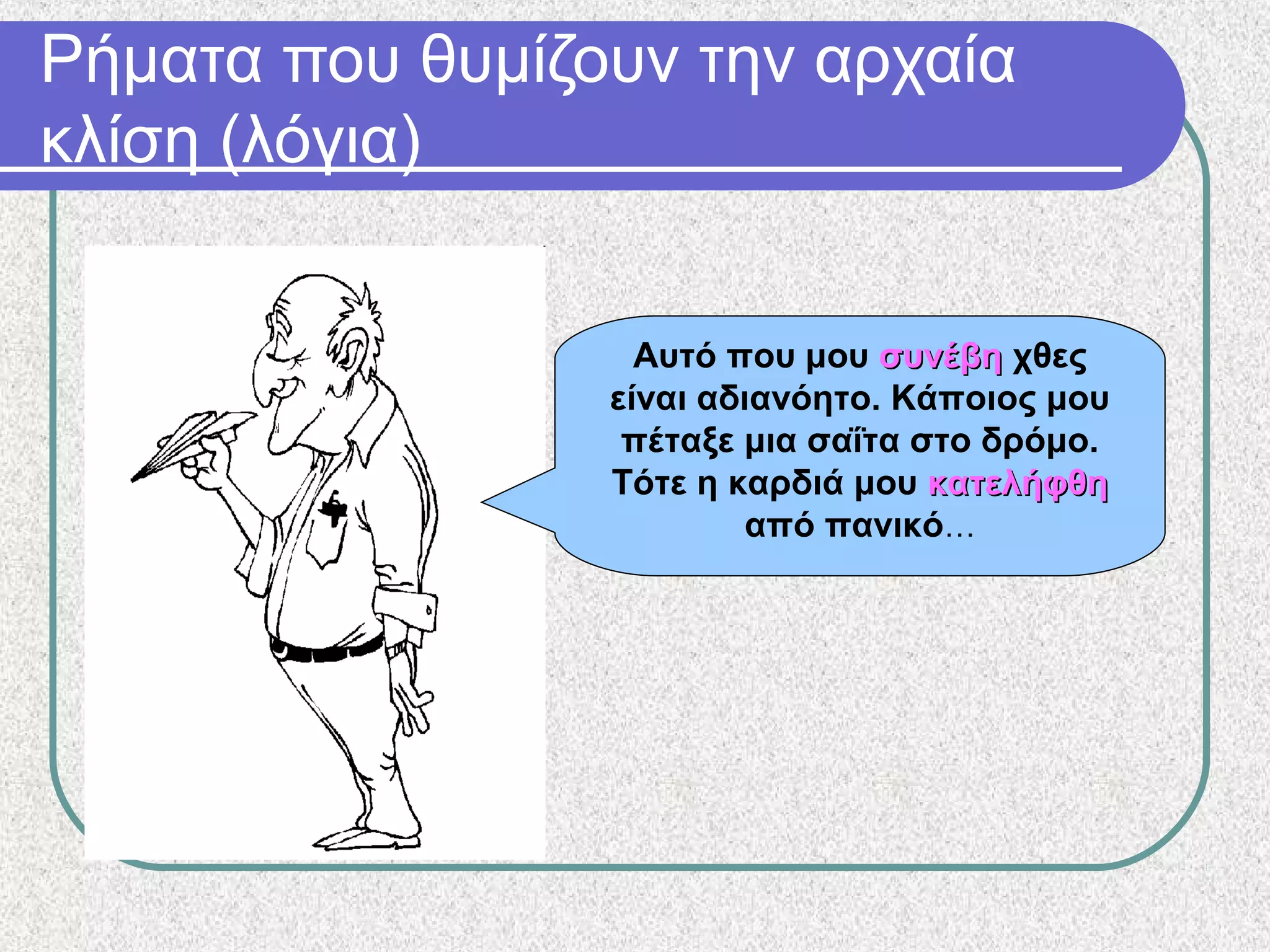 Ρήματα που θυμίζουν την αρχαία
κλίση (λόγια)
Αυτό που μου συνέβησυνέβη χθες
είναι αδιανόητο. Κάποιος μου
πέταξε μια σαΐτα στο δρόμο.
Τότε η καρδιά μου κατελήφθηκατελήφθη
από πανικό…
 