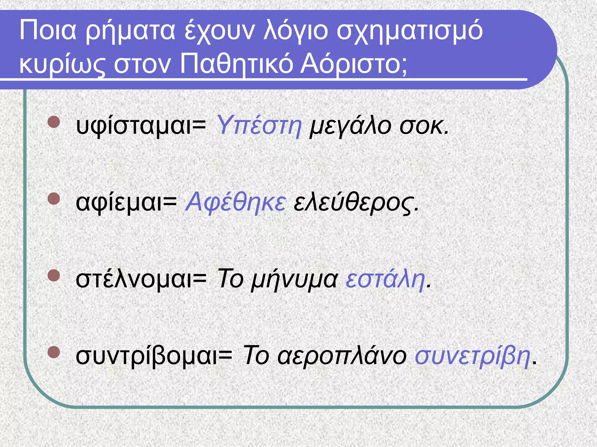 Ποια ρήματα έχουν λόγιο σχηματισμό
κυρίως στον Παθητικό Αόριστο;
 υφίσταμαι= Υπέστη μεγάλο σοκ.
 αφίεμαι= Αφέθηκε ελεύθερος.
 στέλνομαι= Το μήνυμα εστάλη.
 συντρίβομαι= Το αεροπλάνο συνετρίβη.
 