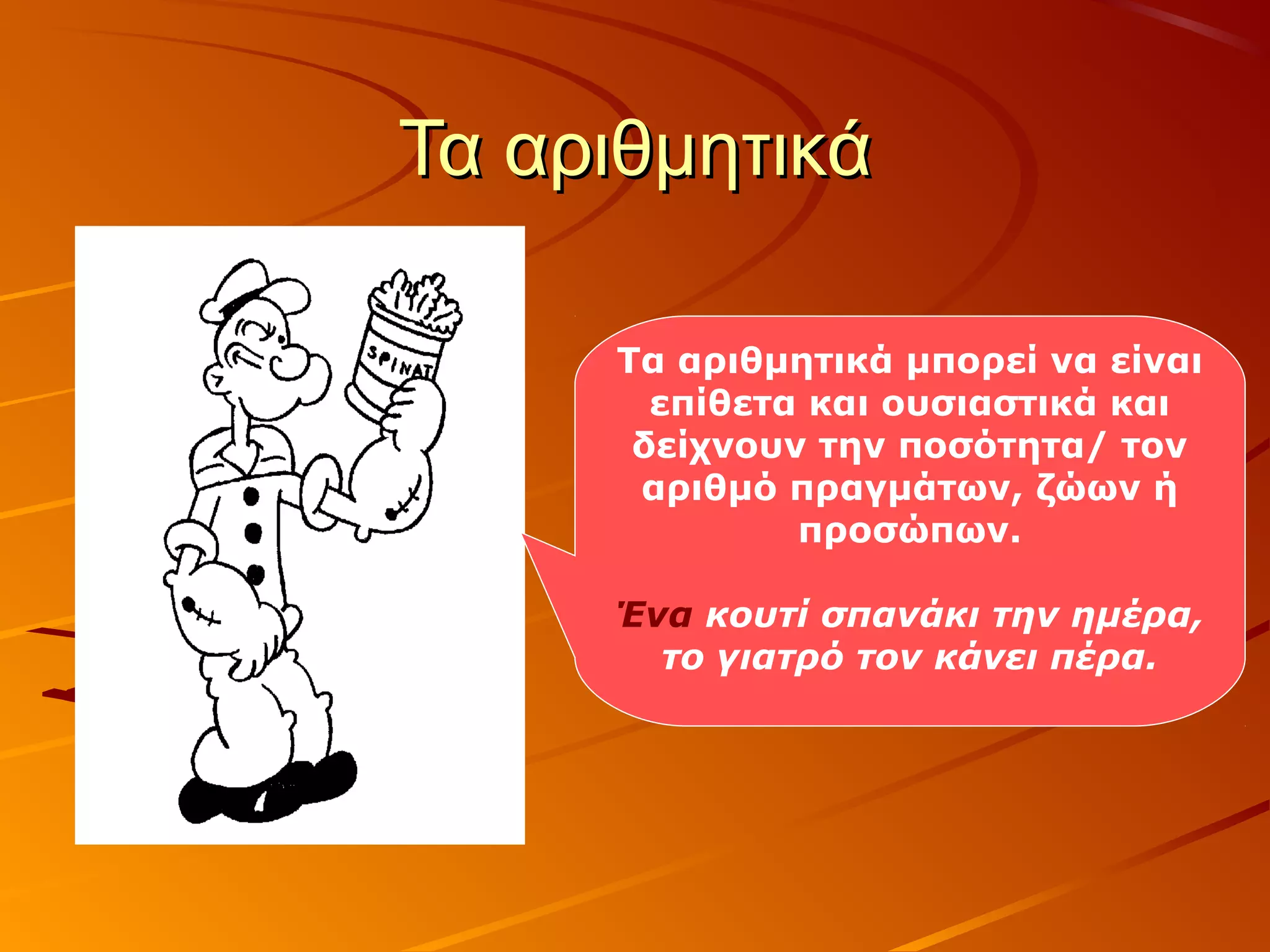 Τα αριθμητικάΤα αριθμητικά
Τα αριθμητικά μπορεί να είναι
επίθετα και ουσιαστικά και
δείχνουν την ποσότητα/ τον
αριθμό πραγμάτων, ζώων ή
προσώπων.
Ένα κουτί σπανάκι την ημέρα,
το γιατρό τον κάνει πέρα.
 