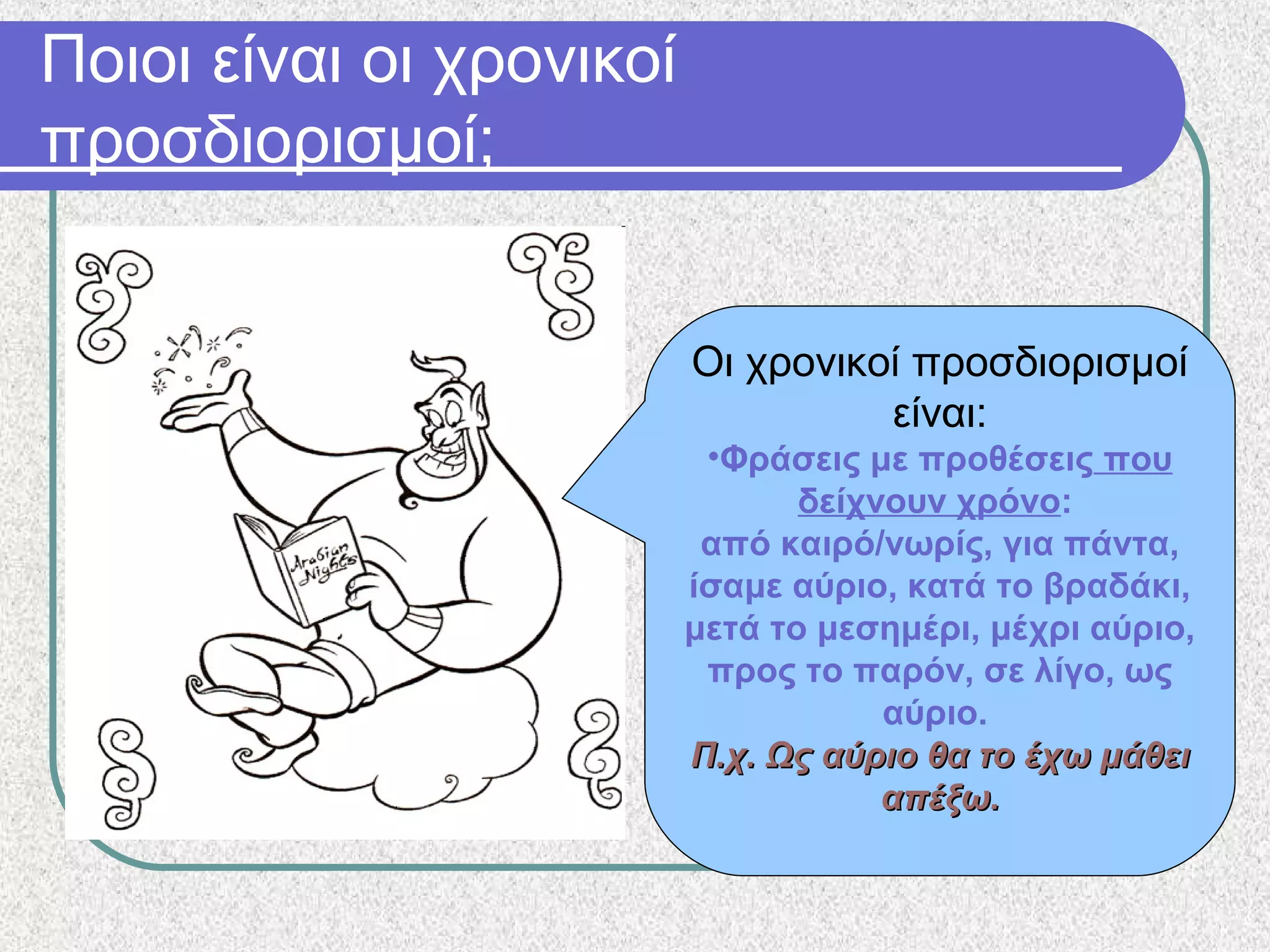 Ποιοι είναι οι χρονικοί
προσδιορισμοί;
Οι χρονικοί προσδιορισμοί
είναι:
•Φράσεις με προθέσεις που
δείχνουν χρόνο:
από καιρό/νωρίς, για πάντα,
ίσαμε αύριο, κατά το βραδάκι,
μετά το μεσημέρι, μέχρι αύριο,
προς το παρόν, σε λίγο, ως
αύριο.
Π.χ. Ως αύριο θα το έχω μάθειΠ.χ. Ως αύριο θα το έχω μάθει
απέξω.απέξω.
 