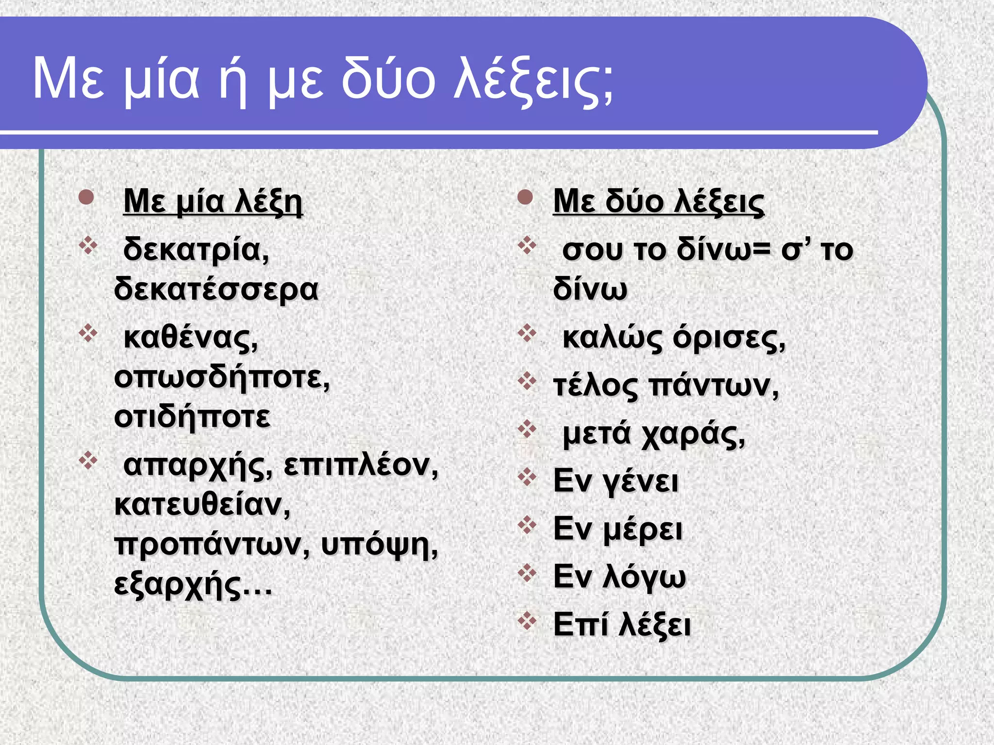 Με μία ή με δύο λέξεις;
 Με μία λέξηΜε μία λέξη
 δεκατρία,δεκατρία,
δεκατέσσεραδεκατέσσερα
 καθένας,καθένας,
οπωσδήποτε,οπωσδήποτε,
οτιδήποτεοτιδήποτε
 απαρχής, επιπλέον,απαρχής, επιπλέον,
κατευθείαν,κατευθείαν,
προπάντων, υπόψη,προπάντων, υπόψη,
εξαρχής…εξαρχής…
 Με δύο λέξειςΜε δύο λέξεις
 σου το δίνω= σ’ τοσου το δίνω= σ’ το
δίνωδίνω
 καλώς όρισες,καλώς όρισες,
 τέλος πάντων,τέλος πάντων,
 μετά χαράς,μετά χαράς,
 Εν γένειΕν γένει
 Εν μέρειΕν μέρει
 Εν λόγωΕν λόγω
 Επί λέξειΕπί λέξει
 