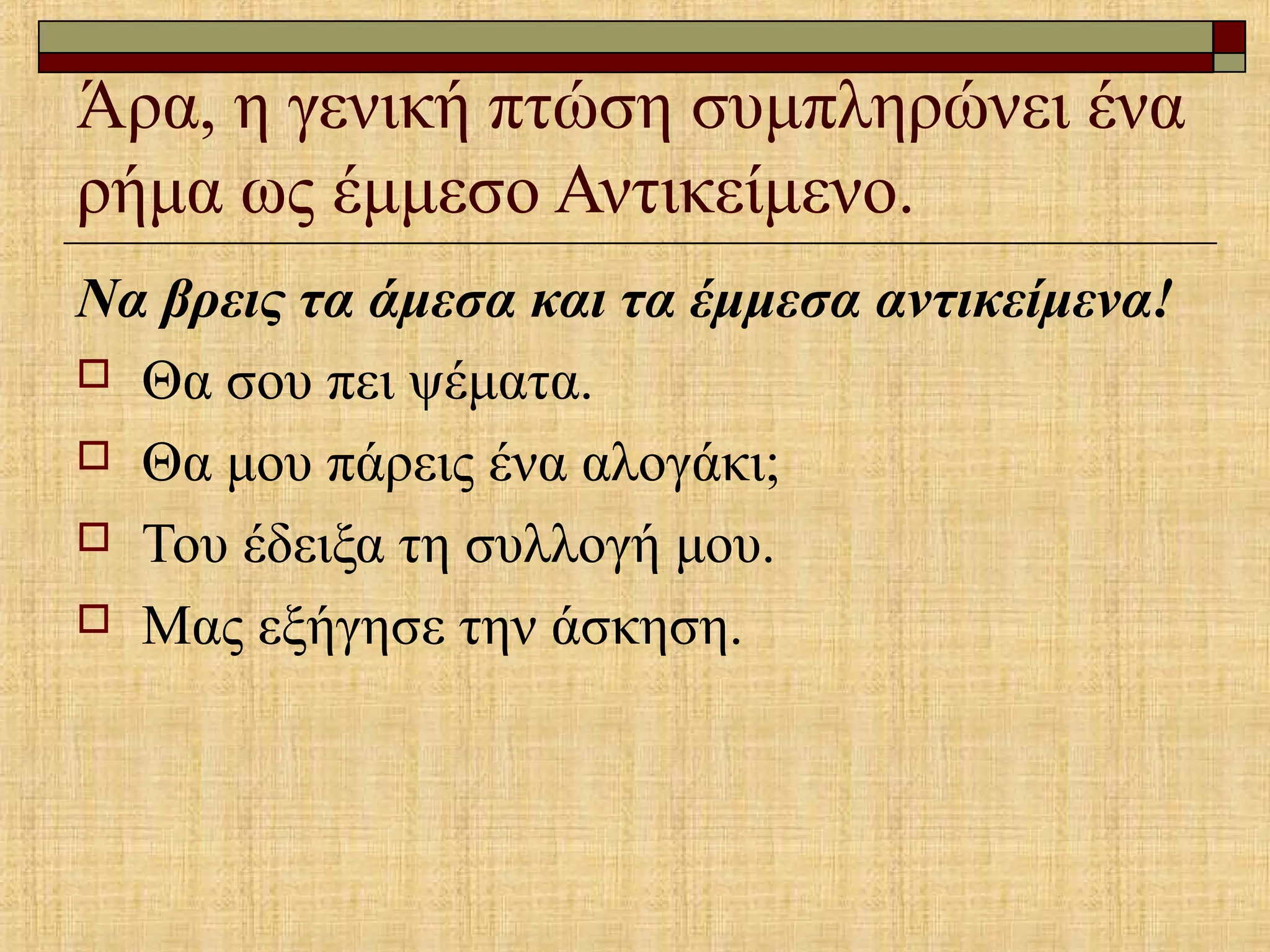 Άρα, η γενική πτώση συμπληρώνει ένα
ρήμα ως έμμεσο Αντικείμενο.
Να βρεις τα άμεσα και τα έμμεσα αντικείμενα!
 Θα σου πει ψέματα.
 Θα μου πάρεις ένα αλογάκι;
 Του έδειξα τη συλλογή μου.
 Μας εξήγησε την άσκηση.
 