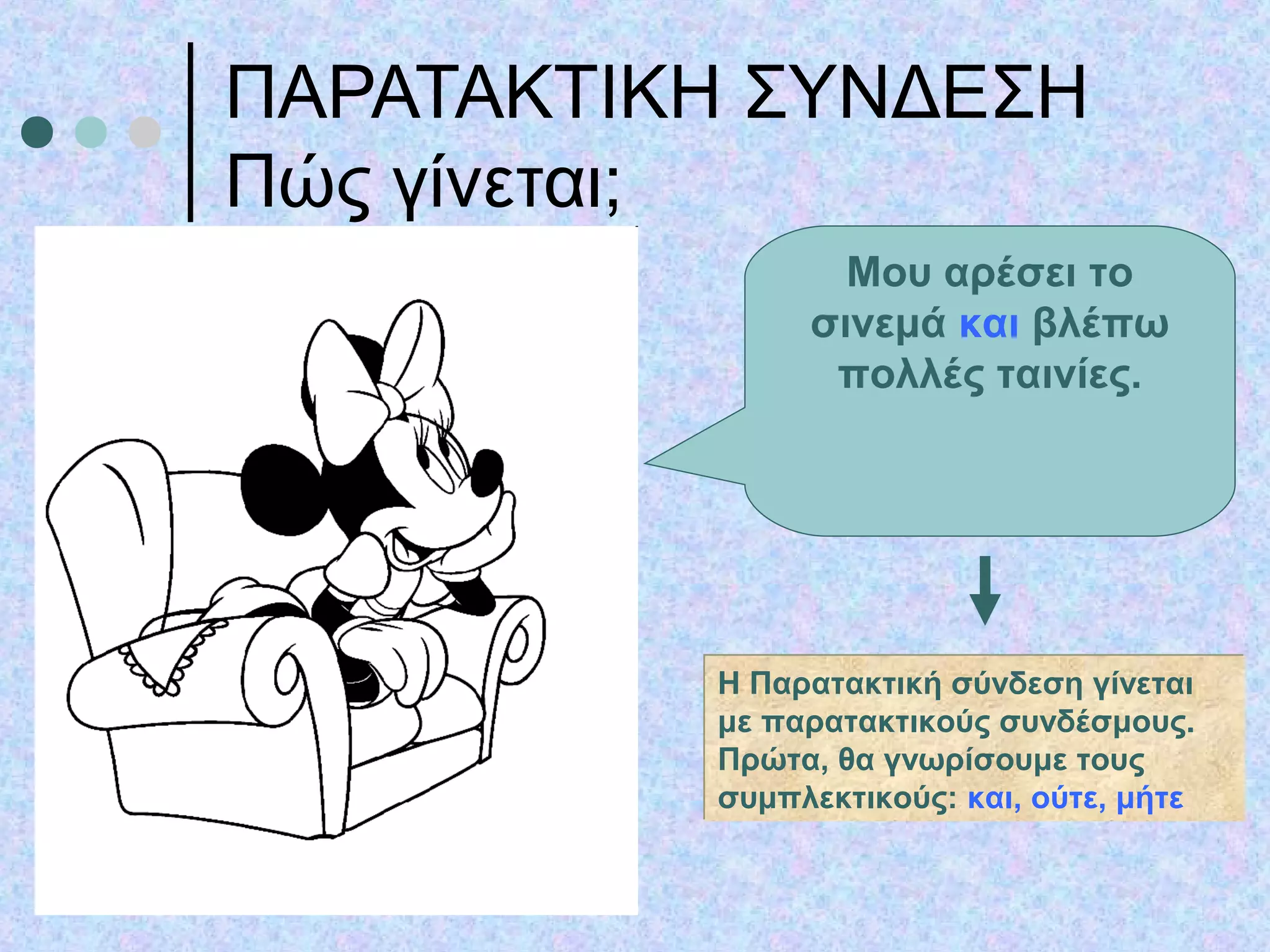 ΠΑΡΑΤΑΚΤΙΚΗ ΣΥΝΔΕΣΗ
Πώς γίνεται;
Μου αρέσει το
σινεμά και βλέπω
πολλές ταινίες.
Η Παρατακτική σύνδεση γίνεται
με παρατακτικούς συνδέσμους.
Πρώτα, θα γνωρίσουμε τους
συμπλεκτικούς: και, ούτε, μήτε
Η Παρατακτική σύνδεση γίνεται
με παρατακτικούς συνδέσμους.
Πρώτα, θα γνωρίσουμε τους
συμπλεκτικούς: και, ούτε, μήτε
 