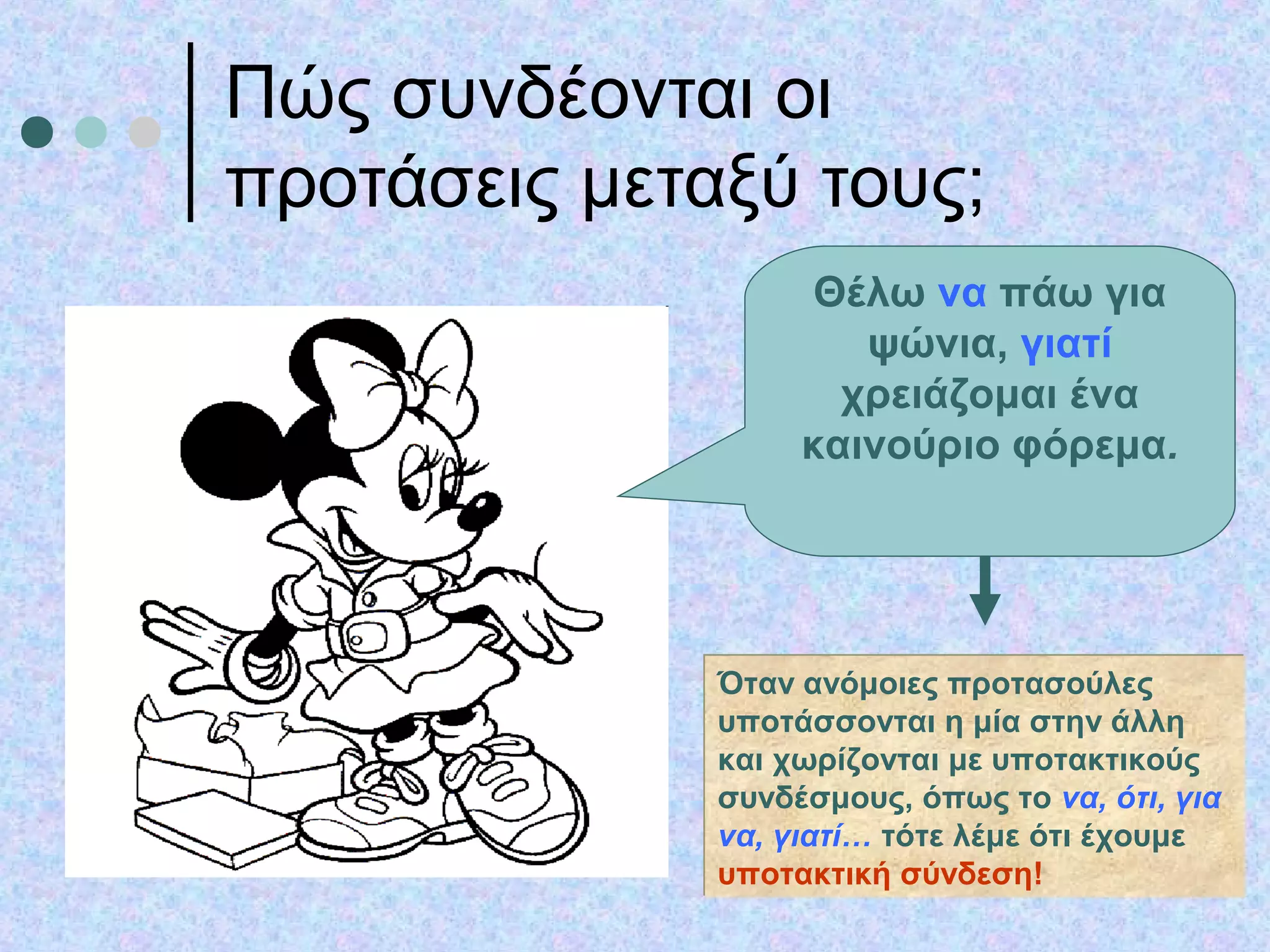 Πώς συνδέονται οι
προτάσεις μεταξύ τους;
Θέλω να πάω για
ψώνια, γιατί
χρειάζομαι ένα
καινούριο φόρεμα.
Όταν ανόμοιες προτασούλες
υποτάσσονται η μία στην άλλη
και χωρίζονται με υποτακτικούς
συνδέσμους, όπως το να, ότι, για
να, γιατί… τότε λέμε ότι έχουμε
υποτακτική σύνδεση!
Όταν ανόμοιες προτασούλες
υποτάσσονται η μία στην άλλη
και χωρίζονται με υποτακτικούς
συνδέσμους, όπως το να, ότι, για
να, γιατί… τότε λέμε ότι έχουμε
υποτακτική σύνδεση!
 