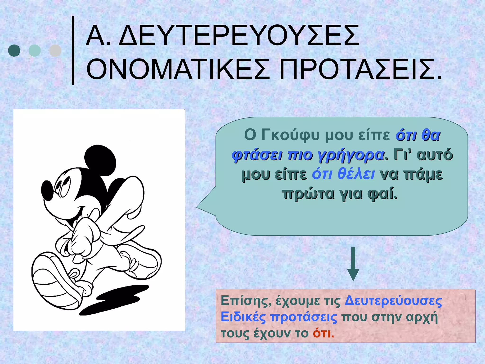 Α. ΔΕΥΤΕΡΕΥΟΥΣΕΣ
ΟΝΟΜΑΤΙΚΕΣ ΠΡΟΤΑΣΕΙΣ.
Ο Γκούφυ μου είπε ότι θαότι θα
φτάσει πιο γρήγοραφτάσει πιο γρήγορα. Γι’ αυτό. Γι’ αυτό
μου είπεμου είπε ότι θέλει να πάμενα πάμε
πρώτα για φαί.πρώτα για φαί.
Επίσης, έχουμε τις Δευτερεύουσες
Ειδικές προτάσεις που στην αρχή
τους έχουν το ότι.
Επίσης, έχουμε τις Δευτερεύουσες
Ειδικές προτάσεις που στην αρχή
τους έχουν το ότι.
 