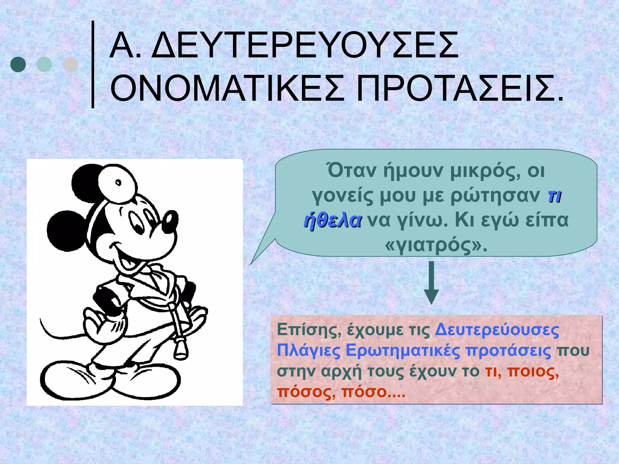 Α. ΔΕΥΤΕΡΕΥΟΥΣΕΣ
ΟΝΟΜΑΤΙΚΕΣ ΠΡΟΤΑΣΕΙΣ.
Όταν ήμουν μικρός, οι
γονείς μου με ρώτησαν τιτι
ήθελαήθελα να γίνω. Κι εγώ είπα
«γιατρός».
Επίσης, έχουμε τις Δευτερεύουσες
Πλάγιες Ερωτηματικές προτάσεις που
στην αρχή τους έχουν το τι, ποιος,
πόσος, πόσο....
Επίσης, έχουμε τις Δευτερεύουσες
Πλάγιες Ερωτηματικές προτάσεις που
στην αρχή τους έχουν το τι, ποιος,
πόσος, πόσο....
 