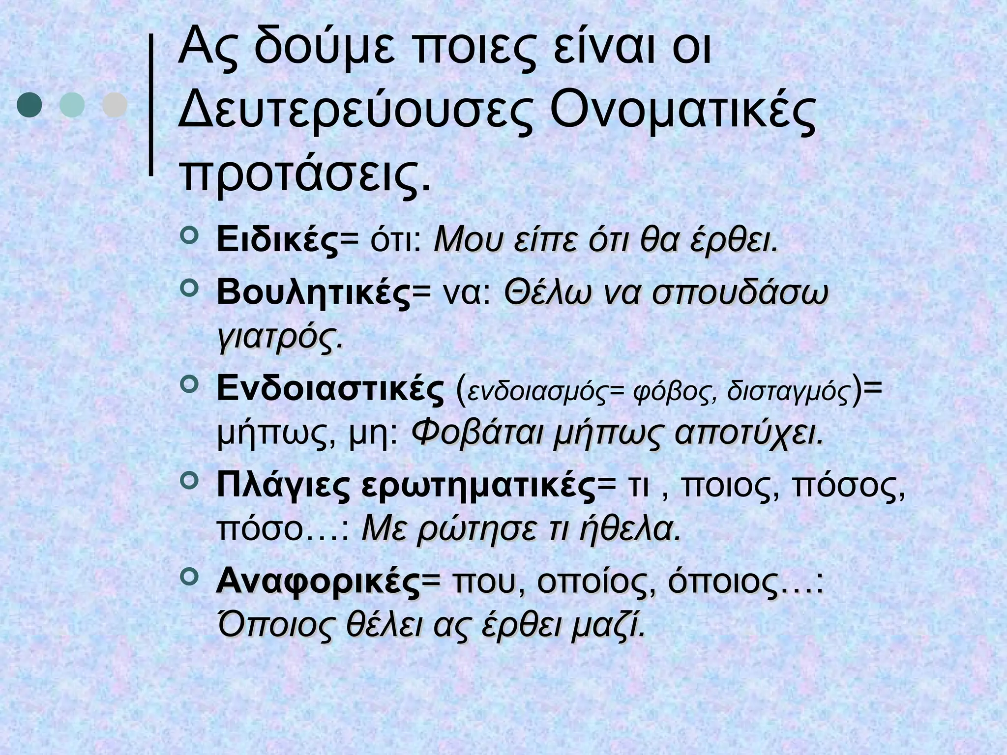Ας δούμε ποιες είναι οι
Δευτερεύουσες Ονοματικές
προτάσεις.
 Ειδικές= ότι: Μου είπε ότι θα έρθει.Μου είπε ότι θα έρθει.
 Βουλητικές= να: Θέλω να σπουδάσωΘέλω να σπουδάσω
γιατρός.γιατρός.
 Ενδοιαστικές (ενδοιασμός= φόβος, δισταγμός)=
μήπως, μη: Φοβάται μήπως αποτύχει.Φοβάται μήπως αποτύχει.
 Πλάγιες ερωτηματικές= τι , ποιος, πόσος,
πόσο…: Με ρώτησε τι ήθελα.Με ρώτησε τι ήθελα.
 ΑναφορικέςΑναφορικές= που, οποίος, όποιος…:= που, οποίος, όποιος…:
Όποιος θέλει ας έρθει μαζί.Όποιος θέλει ας έρθει μαζί.
 