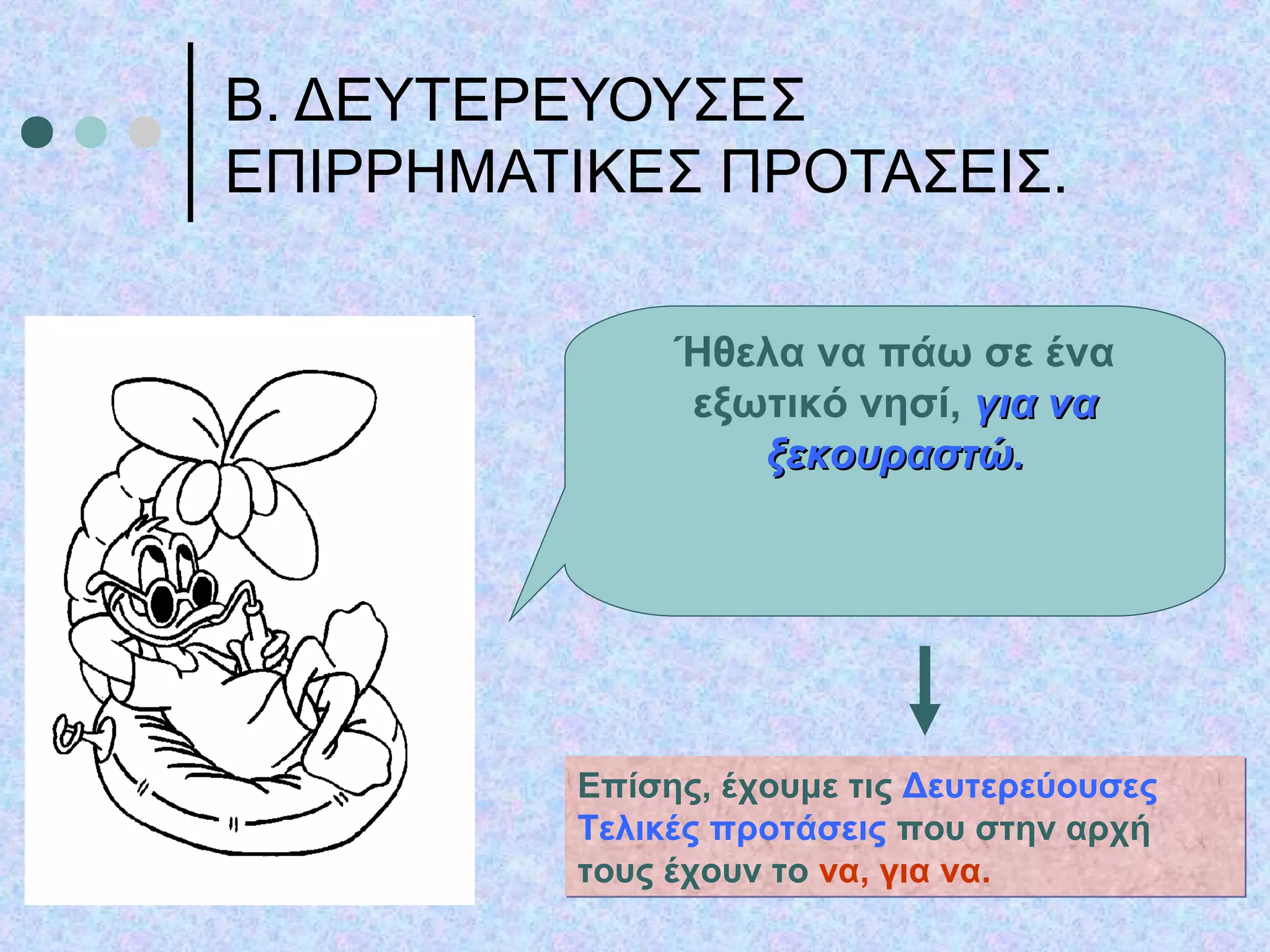 Β. ΔΕΥΤΕΡΕΥΟΥΣΕΣ
ΕΠΙΡΡΗΜΑΤΙΚΕΣ ΠΡΟΤΑΣΕΙΣ.
Ήθελα να πάω σε ένα
εξωτικό νησί, για ναγια να
ξεκουραστώ.ξεκουραστώ.
Επίσης, έχουμε τις Δευτερεύουσες
Τελικές προτάσεις που στην αρχή
τους έχουν το να, για να.
Επίσης, έχουμε τις Δευτερεύουσες
Τελικές προτάσεις που στην αρχή
τους έχουν το να, για να.
 