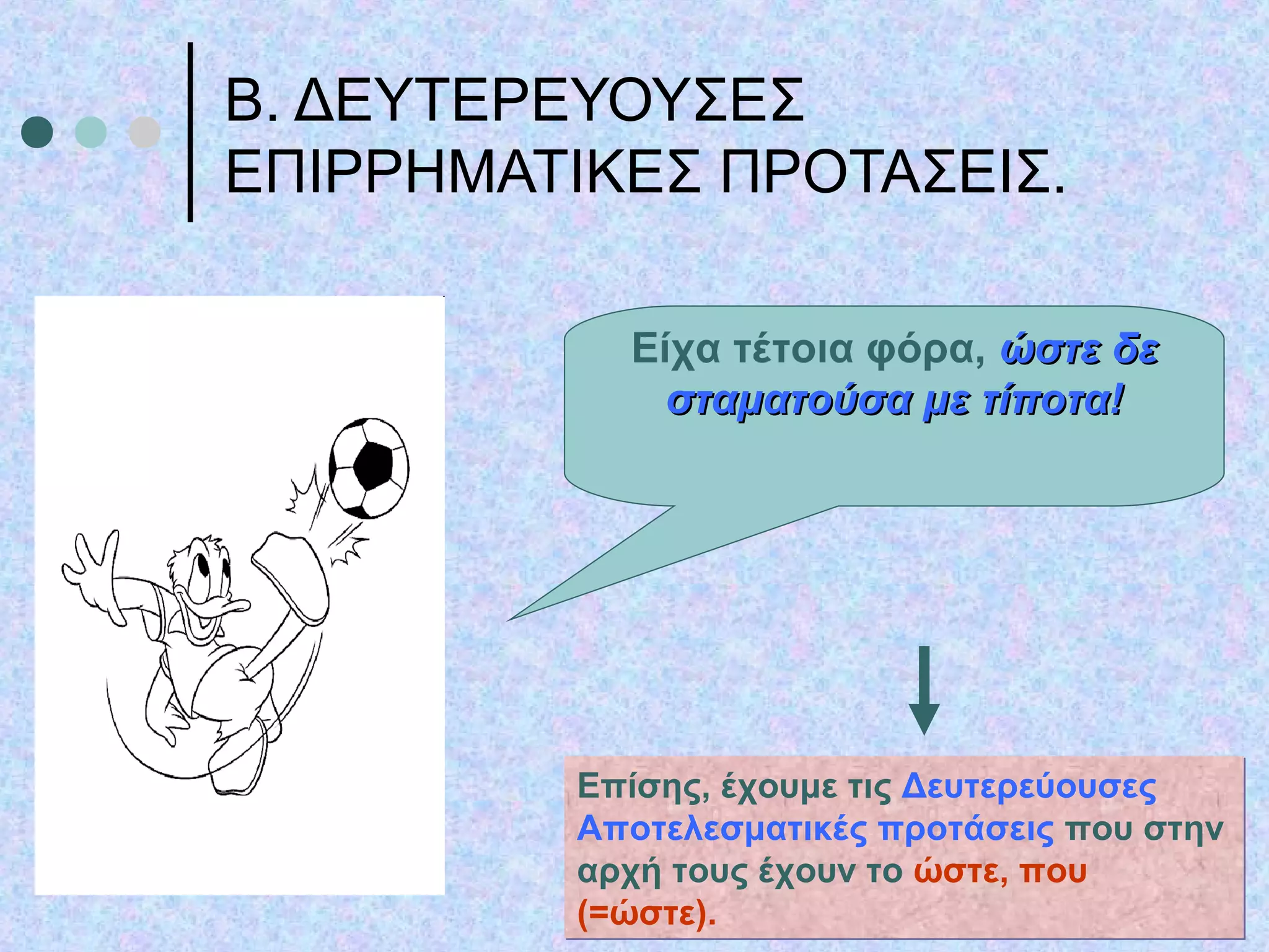 Β. ΔΕΥΤΕΡΕΥΟΥΣΕΣ
ΕΠΙΡΡΗΜΑΤΙΚΕΣ ΠΡΟΤΑΣΕΙΣ.
Είχα τέτοια φόρα, ώστε δεώστε δε
σταματούσα με τίποτα!σταματούσα με τίποτα!
Επίσης, έχουμε τις Δευτερεύουσες
Αποτελεσματικές προτάσεις που στην
αρχή τους έχουν το ώστε, που
(=ώστε).
Επίσης, έχουμε τις Δευτερεύουσες
Αποτελεσματικές προτάσεις που στην
αρχή τους έχουν το ώστε, που
(=ώστε).
 