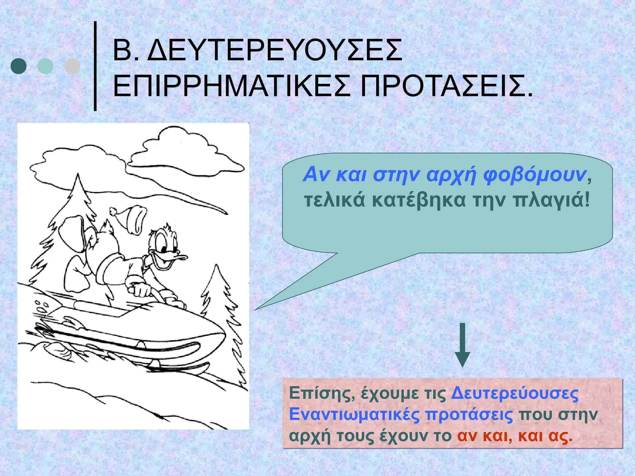 Β. ΔΕΥΤΕΡΕΥΟΥΣΕΣ
ΕΠΙΡΡΗΜΑΤΙΚΕΣ ΠΡΟΤΑΣΕΙΣ.
Αν και στην αρχή φοβόμουν,
τελικά κατέβηκα την πλαγιά!
Επίσης, έχουμε τις Δευτερεύουσες
Εναντιωματικές προτάσεις που στην
αρχή τους έχουν το αν και, και ας.
Επίσης, έχουμε τις Δευτερεύουσες
Εναντιωματικές προτάσεις που στην
αρχή τους έχουν το αν και, και ας.
 