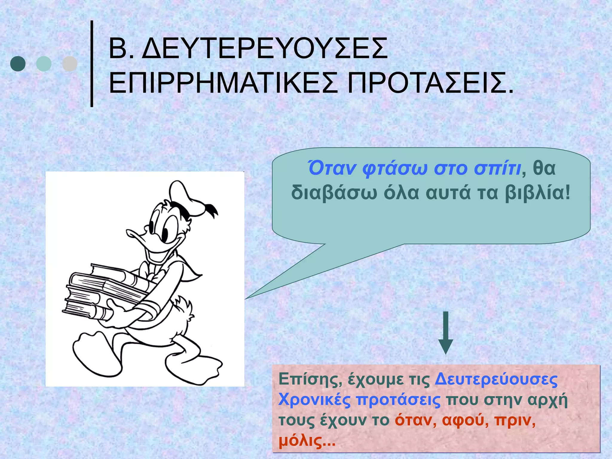 Β. ΔΕΥΤΕΡΕΥΟΥΣΕΣ
ΕΠΙΡΡΗΜΑΤΙΚΕΣ ΠΡΟΤΑΣΕΙΣ.
Όταν φτάσω στο σπίτι, θα
διαβάσω όλα αυτά τα βιβλία!
Επίσης, έχουμε τις Δευτερεύουσες
Χρονικές προτάσεις που στην αρχή
τους έχουν το όταν, αφού, πριν,
μόλις...
Επίσης, έχουμε τις Δευτερεύουσες
Χρονικές προτάσεις που στην αρχή
τους έχουν το όταν, αφού, πριν,
μόλις...
 