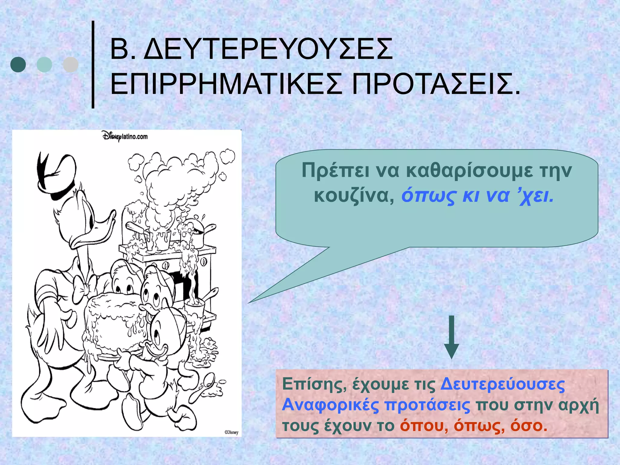Β. ΔΕΥΤΕΡΕΥΟΥΣΕΣ
ΕΠΙΡΡΗΜΑΤΙΚΕΣ ΠΡΟΤΑΣΕΙΣ.
Πρέπει να καθαρίσουμε την
κουζίνα, όπως κι να ’χει.
Επίσης, έχουμε τις Δευτερεύουσες
Αναφορικές προτάσεις που στην αρχή
τους έχουν το όπου, όπως, όσο.
Επίσης, έχουμε τις Δευτερεύουσες
Αναφορικές προτάσεις που στην αρχή
τους έχουν το όπου, όπως, όσο.
 