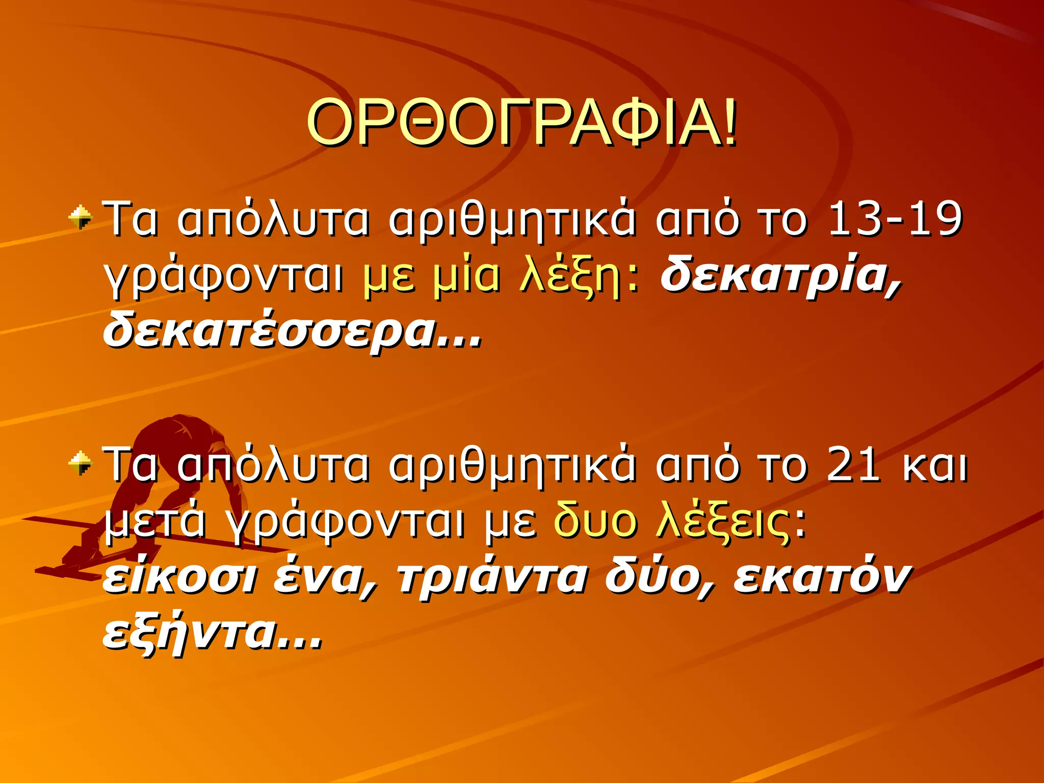 ΟΡΘΟΓΡΑΦΙΑ!ΟΡΘΟΓΡΑΦΙΑ!
Τα απόλυτα αριθμητικά από το 13-19Τα απόλυτα αριθμητικά από το 13-19
γράφονταιγράφονται με μία λέξη:με μία λέξη: δεκατρία,δεκατρία,
δεκατέσσερα…δεκατέσσερα…
Τα απόλυτα αριθμητικά από το 21 καιΤα απόλυτα αριθμητικά από το 21 και
μετά γράφονται μεμετά γράφονται με δυο λέξειςδυο λέξεις::
είκοσι ένα, τριάντα δύο, εκατόνείκοσι ένα, τριάντα δύο, εκατόν
εξήντα…εξήντα…
 