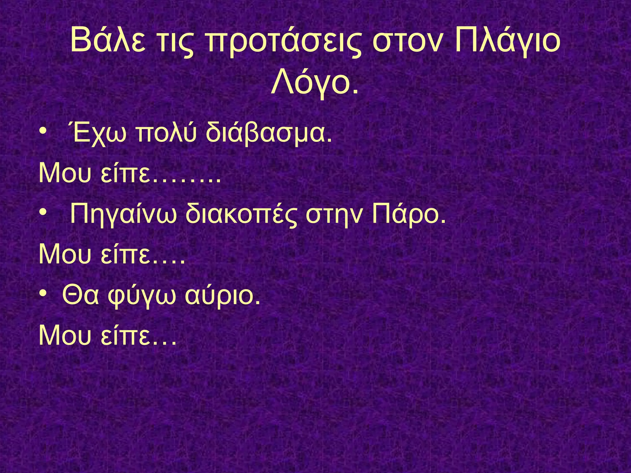 Βάλε τις προτάσεις στον Πλάγιο
Λόγο.
• Έχω πολύ διάβασμα.
Μου είπε……..
• Πηγαίνω διακοπές στην Πάρο.
Μου είπε….
• Θα φύγω αύριο.
Μου είπε…
 
