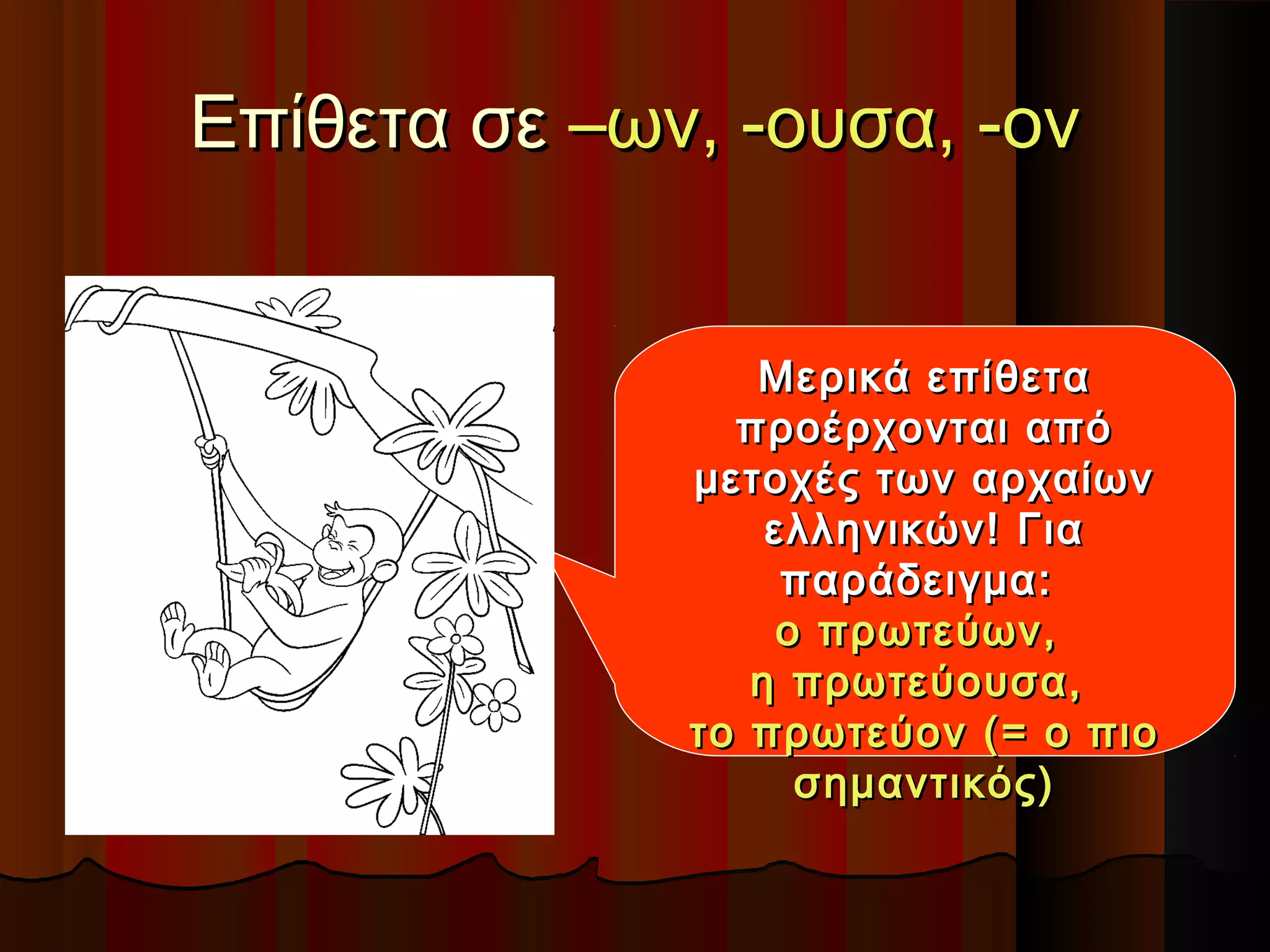 Επίθετα σεΕπίθετα σε –ων, -ουσα, -ον–ων, -ουσα, -ον
Μερικά επίθεταΜερικά επίθετα
προέρχονται απόπροέρχονται από
μετοχές των αρχαίωνμετοχές των αρχαίων
ελληνικών! Γιαελληνικών! Για
παράδειγμα:παράδειγμα:
ο πρωτεύων,ο πρωτεύων,
η πρωτεύουσα,η πρωτεύουσα,
το πρωτεύον (= ο πιοτο πρωτεύον (= ο πιο
σημαντικός)σημαντικός)
 