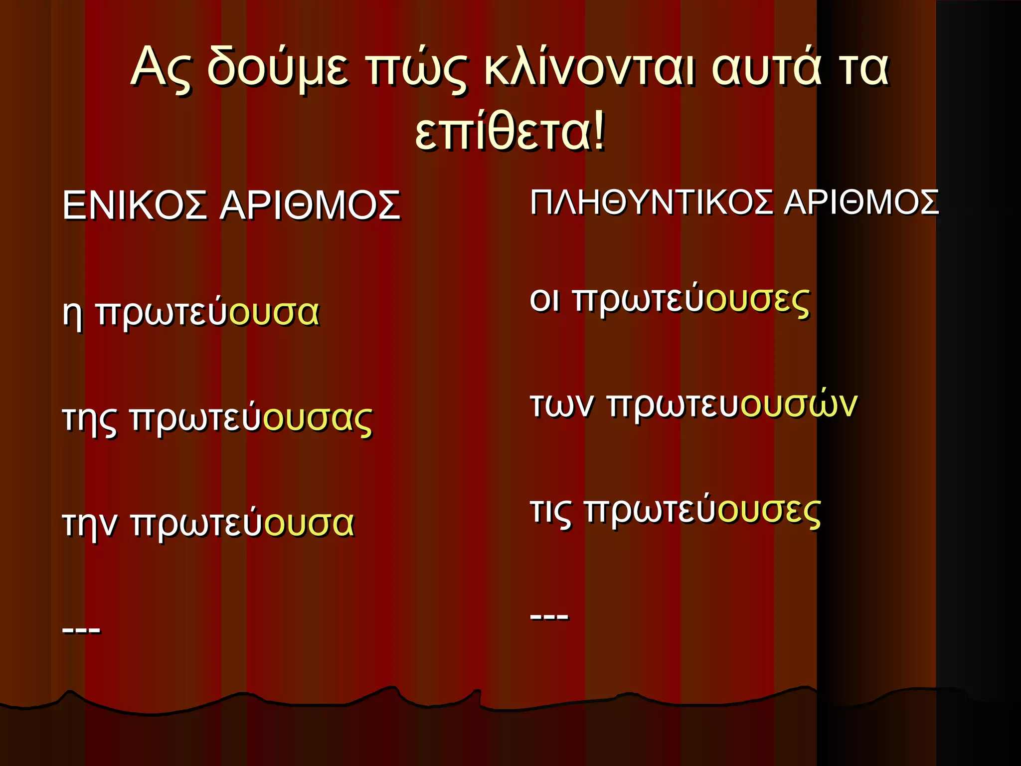 Ας δούμε πώς κλίνονται αυτά ταΑς δούμε πώς κλίνονται αυτά τα
επίθετα!επίθετα!
ΕΝΙΚΟΣ ΑΡΙΘΜΟΣΕΝΙΚΟΣ ΑΡΙΘΜΟΣ
η πρωτεύη πρωτεύουσαουσα
της πρωτεύτης πρωτεύουσαςουσας
την πρωτεύτην πρωτεύουσαουσα
------
ΠΛΗΘΥΝΤΙΚΟΣ ΑΡΙΘΜΟΣΠΛΗΘΥΝΤΙΚΟΣ ΑΡΙΘΜΟΣ
οι πρωτεύοι πρωτεύουσεςουσες
των πρωτευτων πρωτευουσώνουσών
τις πρωτεύτις πρωτεύουσεςουσες
------
 