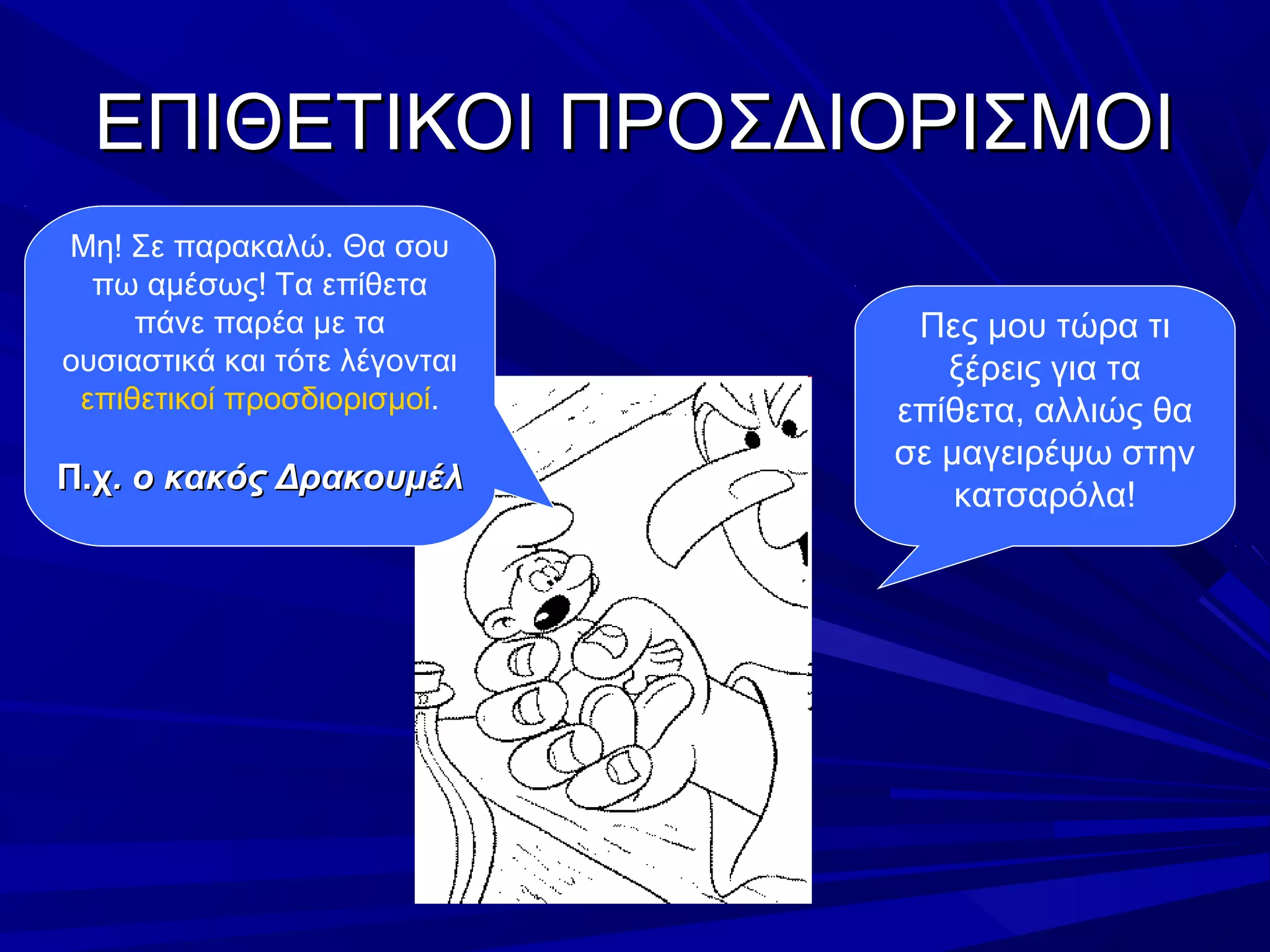 ΕΠΙΘΕΤΙΚΟΙ ΠΡΟΣΔΙΟΡΙΣΜΟΙΕΠΙΘΕΤΙΚΟΙ ΠΡΟΣΔΙΟΡΙΣΜΟΙ
Πες μου τώρα τι
ξέρεις για τα
επίθετα, αλλιώς θα
σε μαγειρέψω στην
κατσαρόλα!
Μη! Σε παρακαλώ. Θα σου
πω αμέσως! Τα επίθετα
πάνε παρέα με τα
ουσιαστικά και τότε λέγονται
επιθετικοί προσδιορισμοί.
Π.χΠ.χ. ο κακός Δρακουμέλ. ο κακός Δρακουμέλ
 