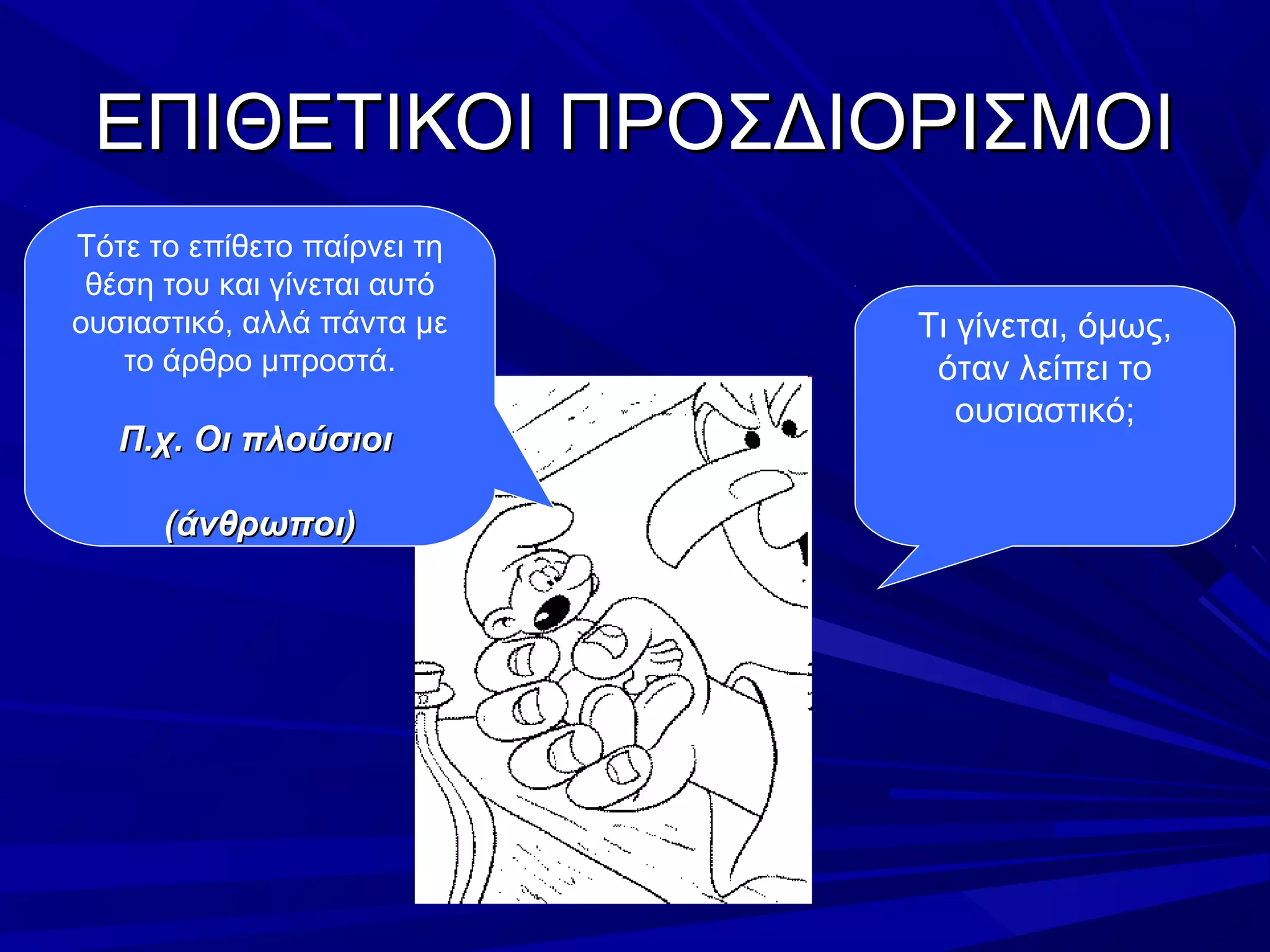 ΕΠΙΘΕΤΙΚΟΙ ΠΡΟΣΔΙΟΡΙΣΜΟΙΕΠΙΘΕΤΙΚΟΙ ΠΡΟΣΔΙΟΡΙΣΜΟΙ
Τι γίνεται, όμως,
όταν λείπει το
ουσιαστικό;
Τότε το επίθετο παίρνει τη
θέση του και γίνεται αυτό
ουσιαστικό, αλλά πάντα με
το άρθρο μπροστά.
Π.χ. Οι πλούσιοιΠ.χ. Οι πλούσιοι
(άνθρωποι)(άνθρωποι)
 